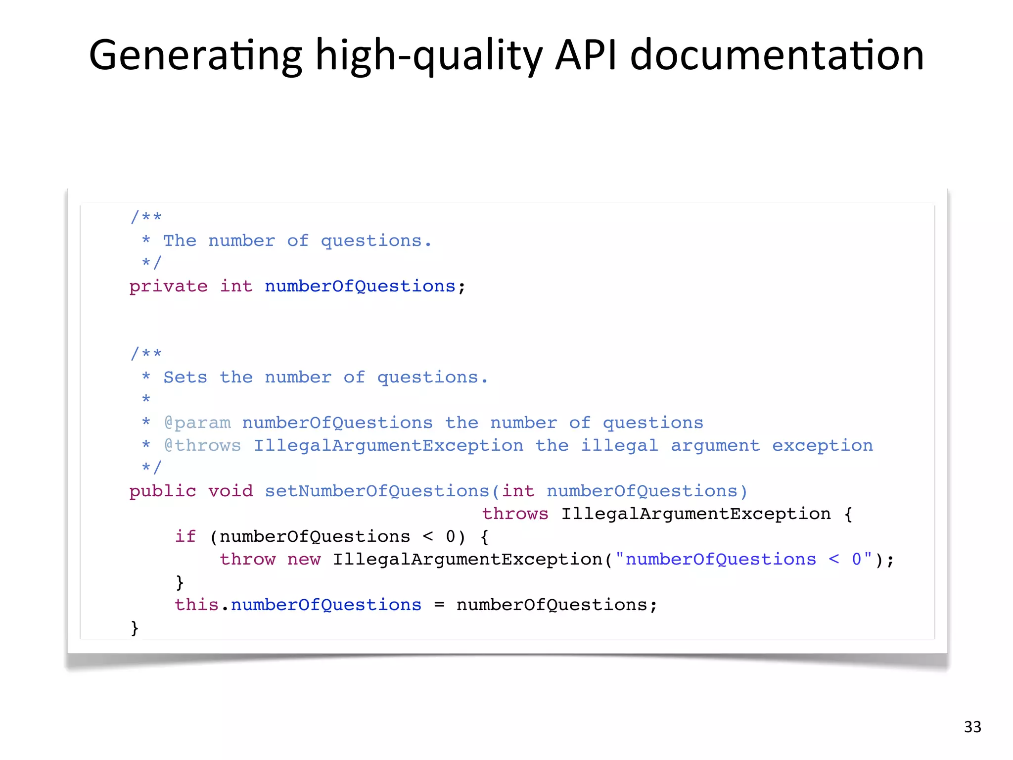 Genera8ng	
  high-­‐quality	
  API	
  documenta8on


  /**
   * The number of questions.
   */
  private int numberOfQuestions;


  /**
    * Sets the number of questions.
    *
    * @param numberOfQuestions the number of questions
    * @throws IllegalArgumentException the illegal argument exception
    */
  public void setNumberOfQuestions(int numberOfQuestions)
                                  throws IllegalArgumentException {
       if (numberOfQuestions < 0) {
           throw new IllegalArgumentException("numberOfQuestions < 0");
       }
       this.numberOfQuestions = numberOfQuestions;
  }




                                                                          33
 