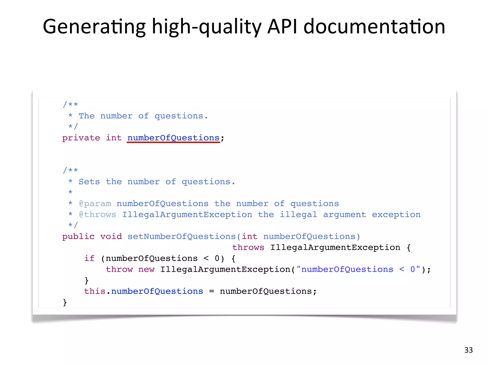 Genera8ng	
  high-­‐quality	
  API	
  documenta8on


  /**
   * The number of questions.
   */
  private int numberOfQuestions;


  /**
    * Sets the number of questions.
    *
    * @param numberOfQuestions the number of questions
    * @throws IllegalArgumentException the illegal argument exception
    */
  public void setNumberOfQuestions(int numberOfQuestions)
                                  throws IllegalArgumentException {
       if (numberOfQuestions < 0) {
           throw new IllegalArgumentException("numberOfQuestions < 0");
       }
       this.numberOfQuestions = numberOfQuestions;
  }




                                                                          33
 