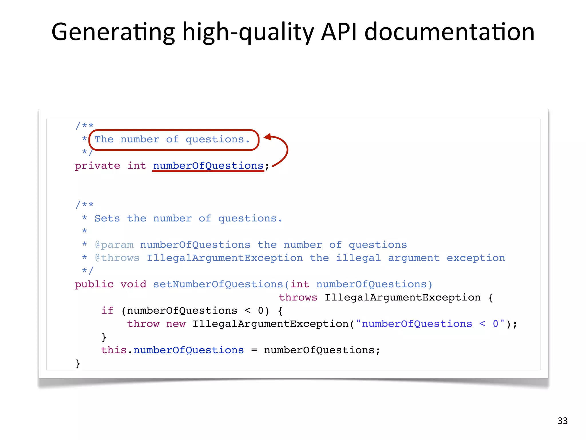 Genera8ng	
  high-­‐quality	
  API	
  documenta8on


  /**
   * The number of questions.
   */
  private int numberOfQuestions;


  /**
    * Sets the number of questions.
    *
    * @param numberOfQuestions the number of questions
    * @throws IllegalArgumentException the illegal argument exception
    */
  public void setNumberOfQuestions(int numberOfQuestions)
                                  throws IllegalArgumentException {
       if (numberOfQuestions < 0) {
           throw new IllegalArgumentException("numberOfQuestions < 0");
       }
       this.numberOfQuestions = numberOfQuestions;
  }




                                                                          33
 