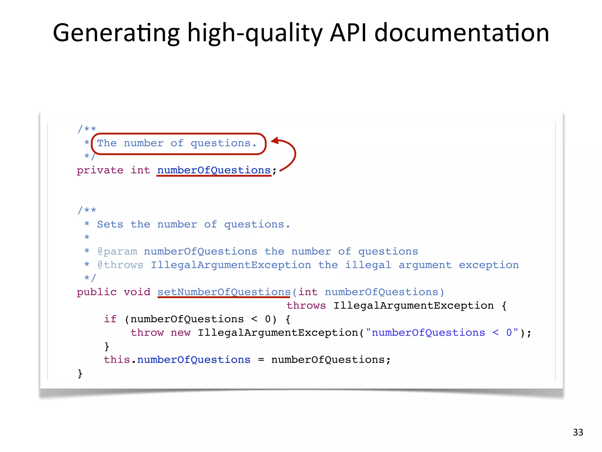 Genera8ng	
  high-­‐quality	
  API	
  documenta8on


  /**
   * The number of questions.
   */
  private int numberOfQuestions;


  /**
    * Sets the number of questions.
    *
    * @param numberOfQuestions the number of questions
    * @throws IllegalArgumentException the illegal argument exception
    */
  public void setNumberOfQuestions(int numberOfQuestions)
                                  throws IllegalArgumentException {
       if (numberOfQuestions < 0) {
           throw new IllegalArgumentException("numberOfQuestions < 0");
       }
       this.numberOfQuestions = numberOfQuestions;
  }




                                                                          33
 