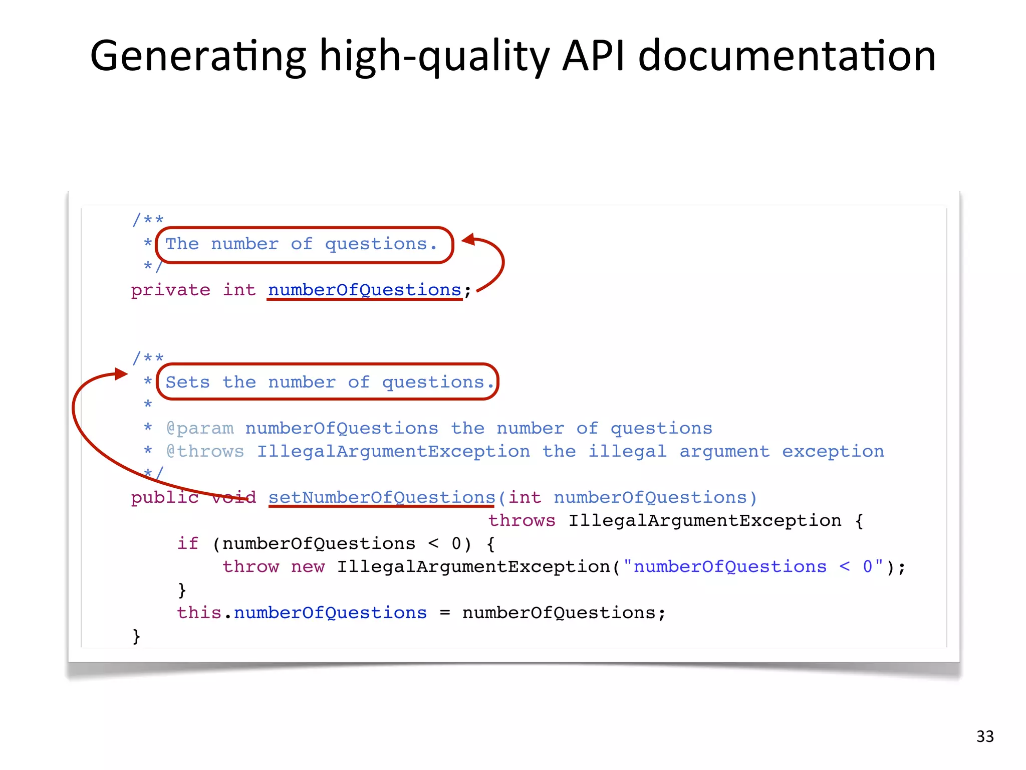 Genera8ng	
  high-­‐quality	
  API	
  documenta8on


  /**
   * The number of questions.
   */
  private int numberOfQuestions;


  /**
    * Sets the number of questions.
    *
    * @param numberOfQuestions the number of questions
    * @throws IllegalArgumentException the illegal argument exception
    */
  public void setNumberOfQuestions(int numberOfQuestions)
                                  throws IllegalArgumentException {
       if (numberOfQuestions < 0) {
           throw new IllegalArgumentException("numberOfQuestions < 0");
       }
       this.numberOfQuestions = numberOfQuestions;
  }




                                                                          33
 