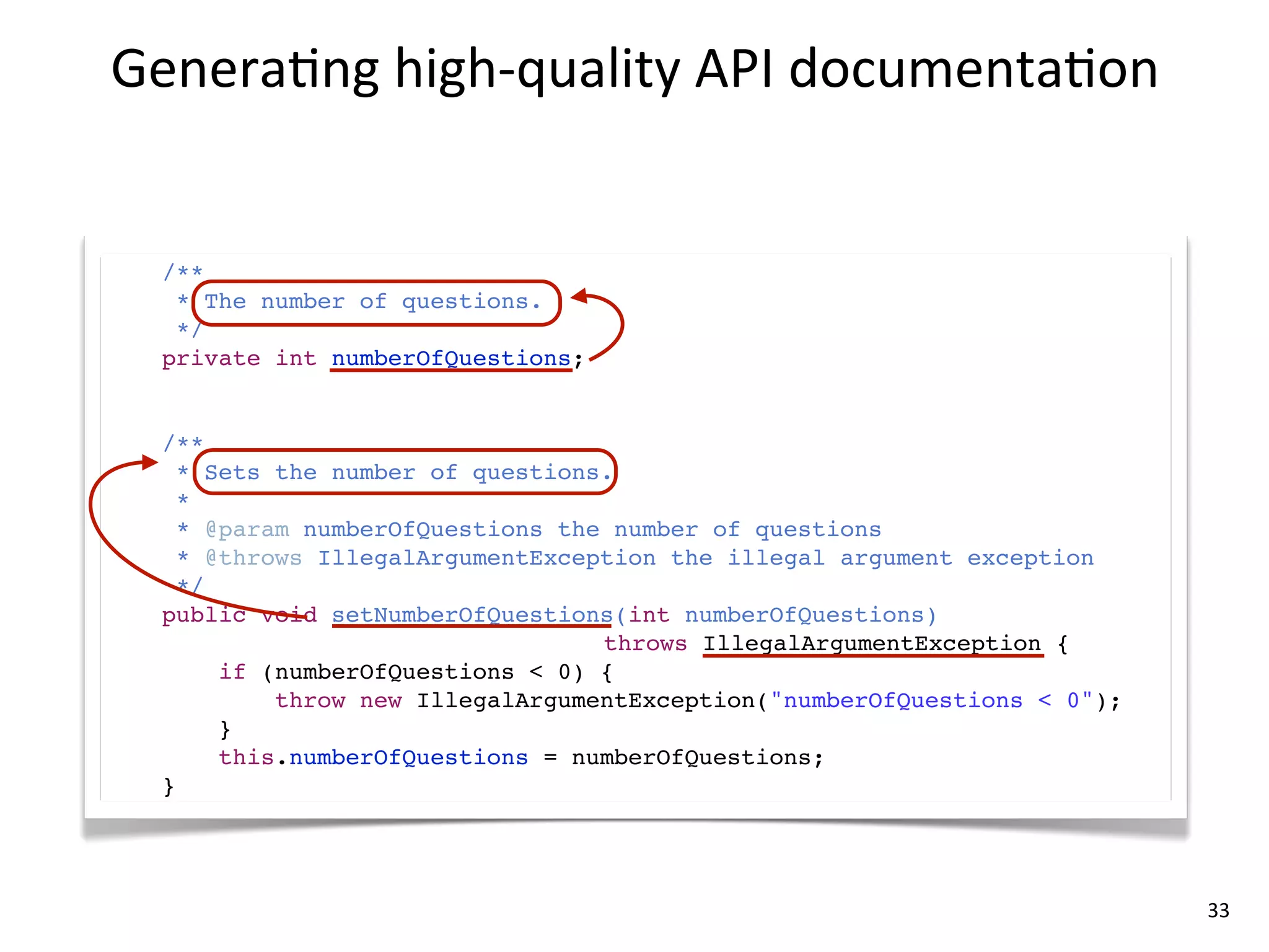 Genera8ng	
  high-­‐quality	
  API	
  documenta8on


  /**
   * The number of questions.
   */
  private int numberOfQuestions;


  /**
    * Sets the number of questions.
    *
    * @param numberOfQuestions the number of questions
    * @throws IllegalArgumentException the illegal argument exception
    */
  public void setNumberOfQuestions(int numberOfQuestions)
                                  throws IllegalArgumentException {
       if (numberOfQuestions < 0) {
           throw new IllegalArgumentException("numberOfQuestions < 0");
       }
       this.numberOfQuestions = numberOfQuestions;
  }




                                                                          33
 
