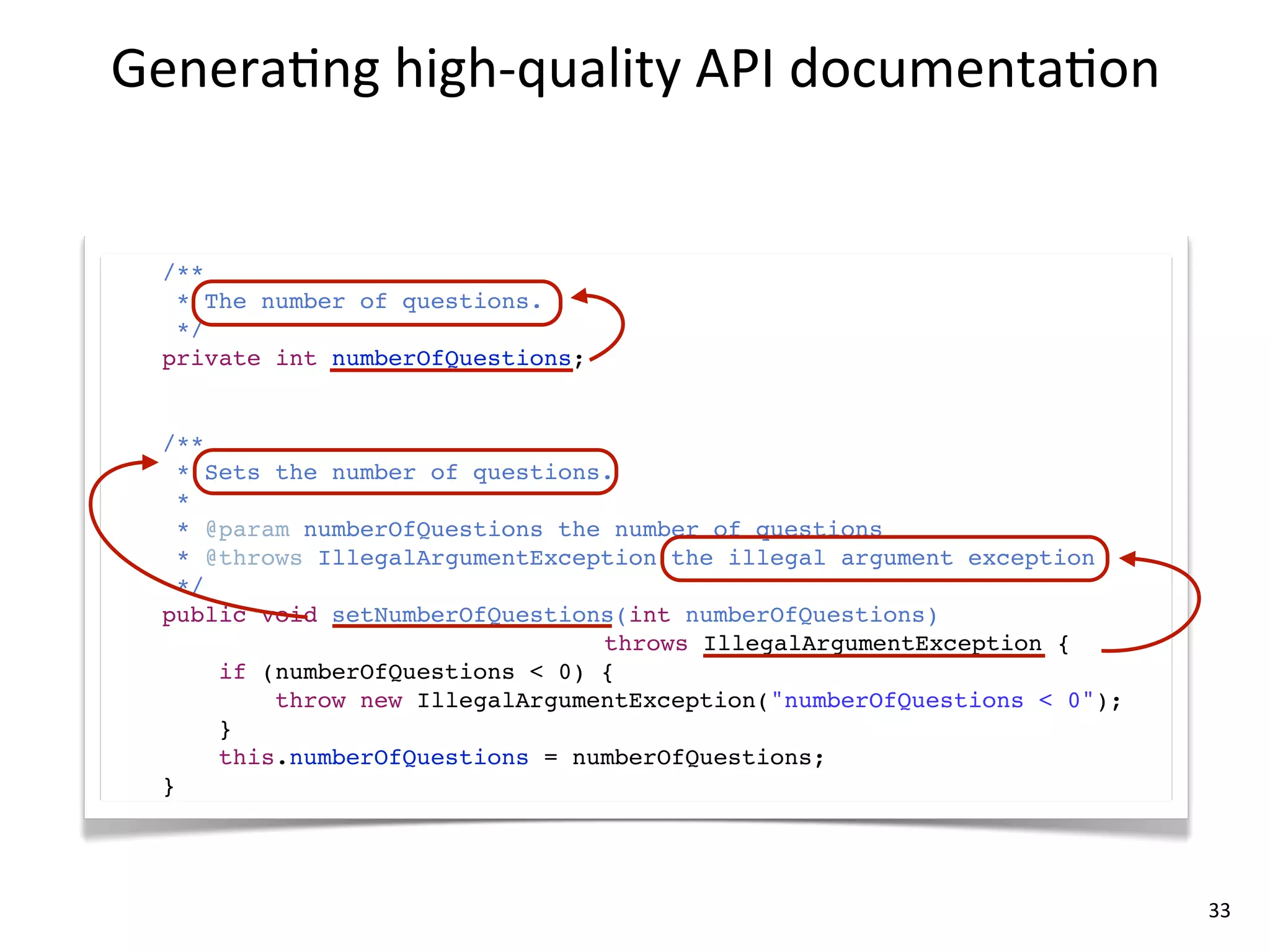 Genera8ng	
  high-­‐quality	
  API	
  documenta8on


  /**
   * The number of questions.
   */
  private int numberOfQuestions;


  /**
    * Sets the number of questions.
    *
    * @param numberOfQuestions the number of questions
    * @throws IllegalArgumentException the illegal argument exception
    */
  public void setNumberOfQuestions(int numberOfQuestions)
                                  throws IllegalArgumentException {
       if (numberOfQuestions < 0) {
           throw new IllegalArgumentException("numberOfQuestions < 0");
       }
       this.numberOfQuestions = numberOfQuestions;
  }




                                                                          33
 