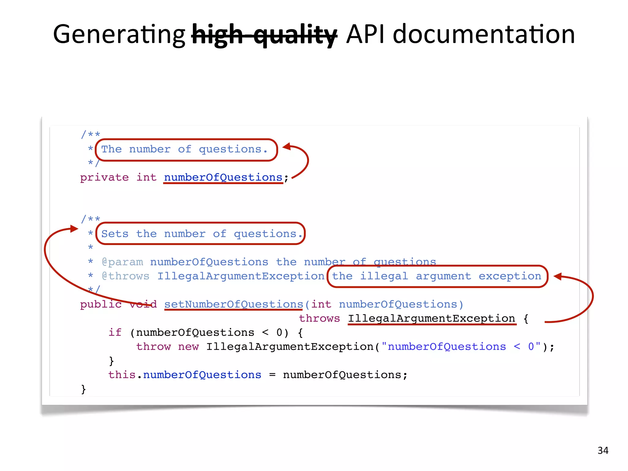 Genera8ng	
  high-­‐quality API	
  documenta8on
             high-­‐quality	
  


  /**
   * The number of questions.
   */
  private int numberOfQuestions;


  /**
    * Sets the number of questions.
    *
    * @param numberOfQuestions the number of questions
    * @throws IllegalArgumentException the illegal argument exception
    */
  public void setNumberOfQuestions(int numberOfQuestions)
                                  throws IllegalArgumentException {
       if (numberOfQuestions < 0) {
           throw new IllegalArgumentException("numberOfQuestions < 0");
       }
       this.numberOfQuestions = numberOfQuestions;
  }




                                                                          34
 