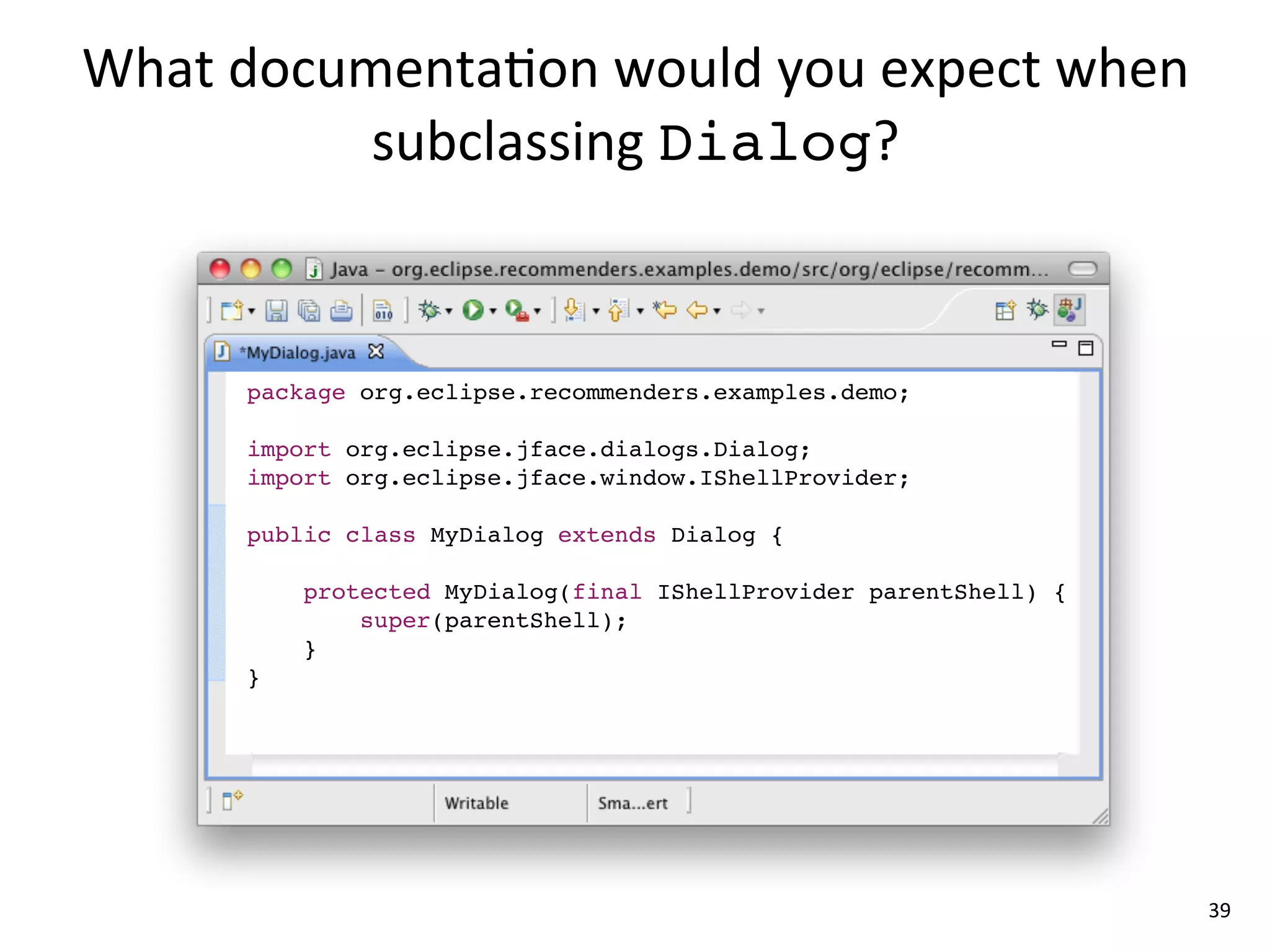What	
  documenta8on	
  would	
  you	
  expect	
  when	
  
             subclassing	
  Dialog?



        package org.eclipse.recommenders.examples.demo;

        import org.eclipse.jface.dialogs.Dialog;
        import org.eclipse.jface.window.IShellProvider;

        public class MyDialog extends Dialog {

            protected MyDialog(final IShellProvider parentShell) {
                super(parentShell);
            }
        }




                                                                     39
 