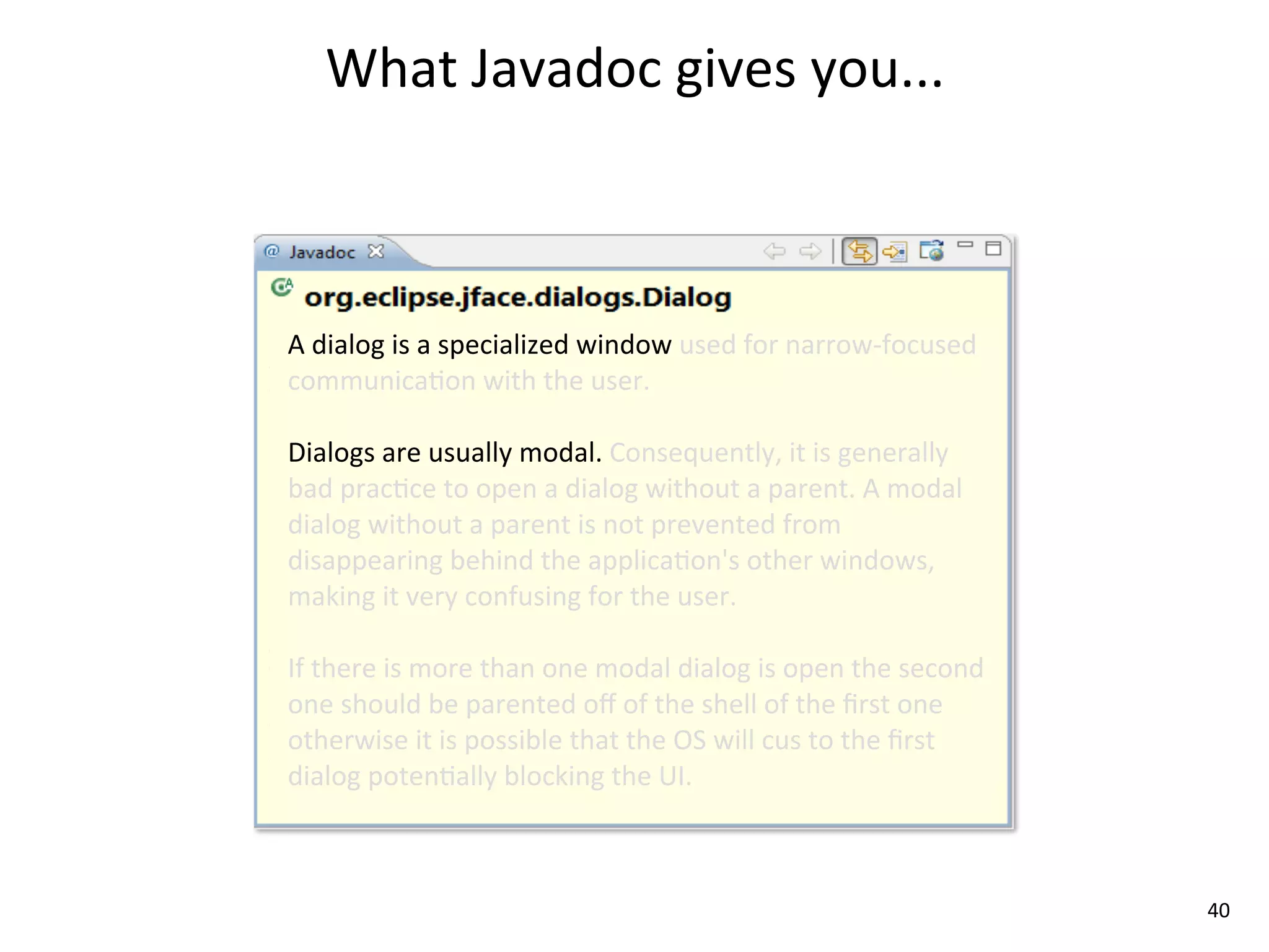 What	
  Javadoc	
  gives	
  you...



A	
  dialog	
  is	
  a	
  specialized	
  window	
  used	
  for	
  narrow-­‐focused	
  
communica8on	
  with	
  the	
  user.	
  

Dialogs	
  are	
  usually	
  modal.	
  Consequently,	
  it	
  is	
  generally	
  
bad	
  prac8ce	
  to	
  open	
  a	
  dialog	
  without	
  a	
  parent.	
  A	
  modal	
  
dialog	
  without	
  a	
  parent	
  is	
  not	
  prevented	
  from	
  
disappearing	
  behind	
  the	
  applica8on's	
  other	
  windows,	
  
making	
  it	
  very	
  confusing	
  for	
  the	
  user.	
  

If	
  there	
  is	
  more	
  than	
  one	
  modal	
  dialog	
  is	
  open	
  the	
  second	
  
one	
  should	
  be	
  parented	
  oﬀ	
  of	
  the	
  shell	
  of	
  the	
  ﬁrst	
  one	
  
otherwise	
  it	
  is	
  possible	
  that	
  the	
  OS	
  will	
  cus	
  to	
  the	
  ﬁrst	
  
dialog	
  poten8ally	
  blocking	
  the	
  UI.	
  



                                                                                                 40
 