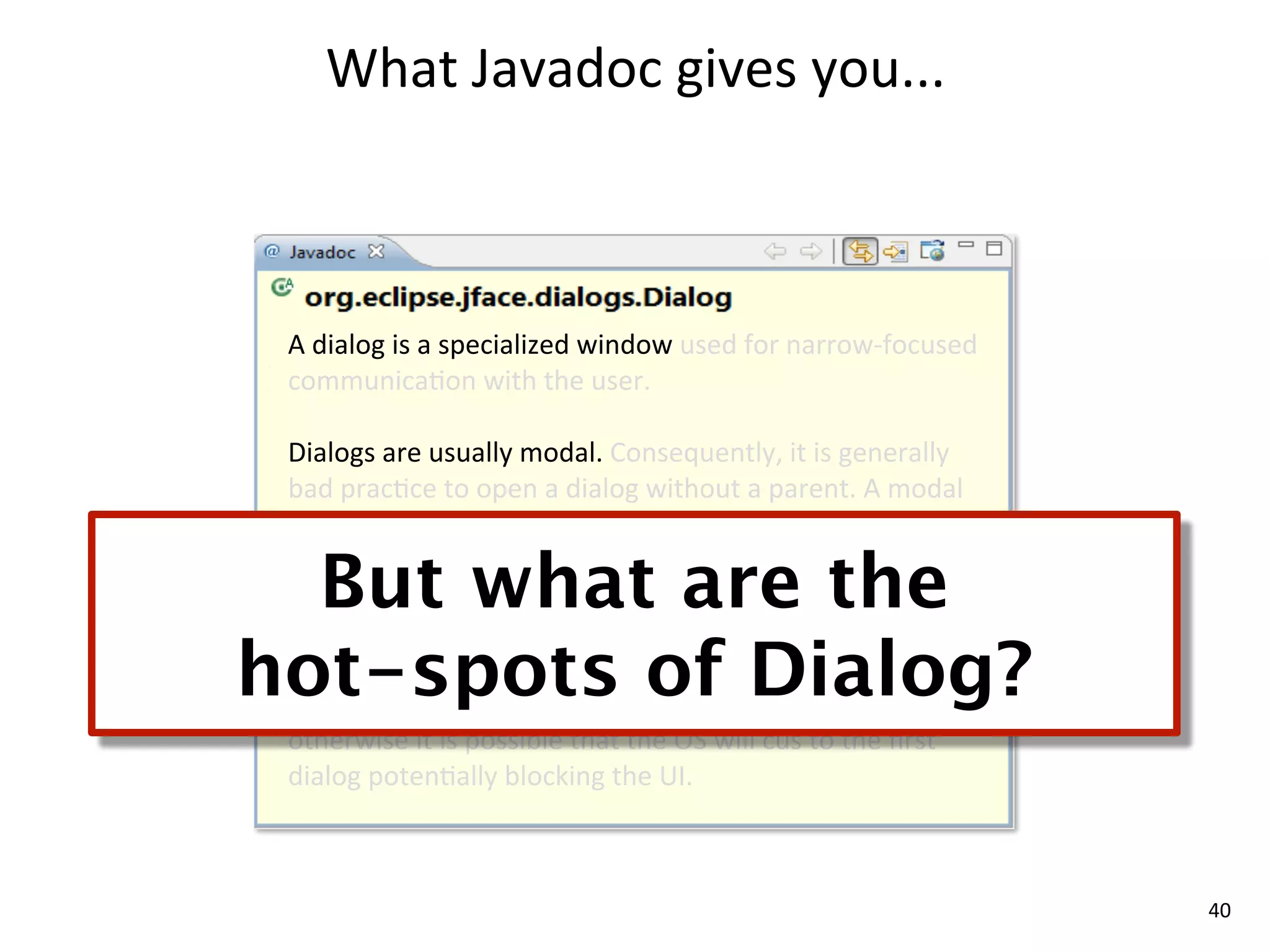What	
  Javadoc	
  gives	
  you...



 A	
  dialog	
  is	
  a	
  specialized	
  window	
  used	
  for	
  narrow-­‐focused	
  
 communica8on	
  with	
  the	
  user.	
  

 Dialogs	
  are	
  usually	
  modal.	
  Consequently,	
  it	
  is	
  generally	
  
 bad	
  prac8ce	
  to	
  open	
  a	
  dialog	
  without	
  a	
  parent.	
  A	
  modal	
  
 dialog	
  without	
  a	
  parent	
  is	
  not	
  prevented	
  from	
  

  But what are the
 disappearing	
  behind	
  the	
  applica8on's	
  other	
  windows,	
  
 making	
  it	
  very	
  confusing	
  for	
  the	
  user.	
  


hot-spots of Dialog?
 If	
  there	
  is	
  more	
  than	
  one	
  modal	
  dialog	
  is	
  open	
  the	
  second	
  
 one	
  should	
  be	
  parented	
  oﬀ	
  of	
  the	
  shell	
  of	
  the	
  ﬁrst	
  one	
  
 otherwise	
  it	
  is	
  possible	
  that	
  the	
  OS	
  will	
  cus	
  to	
  the	
  ﬁrst	
  
 dialog	
  poten8ally	
  blocking	
  the	
  UI.	
  



                                                                                                  40
 