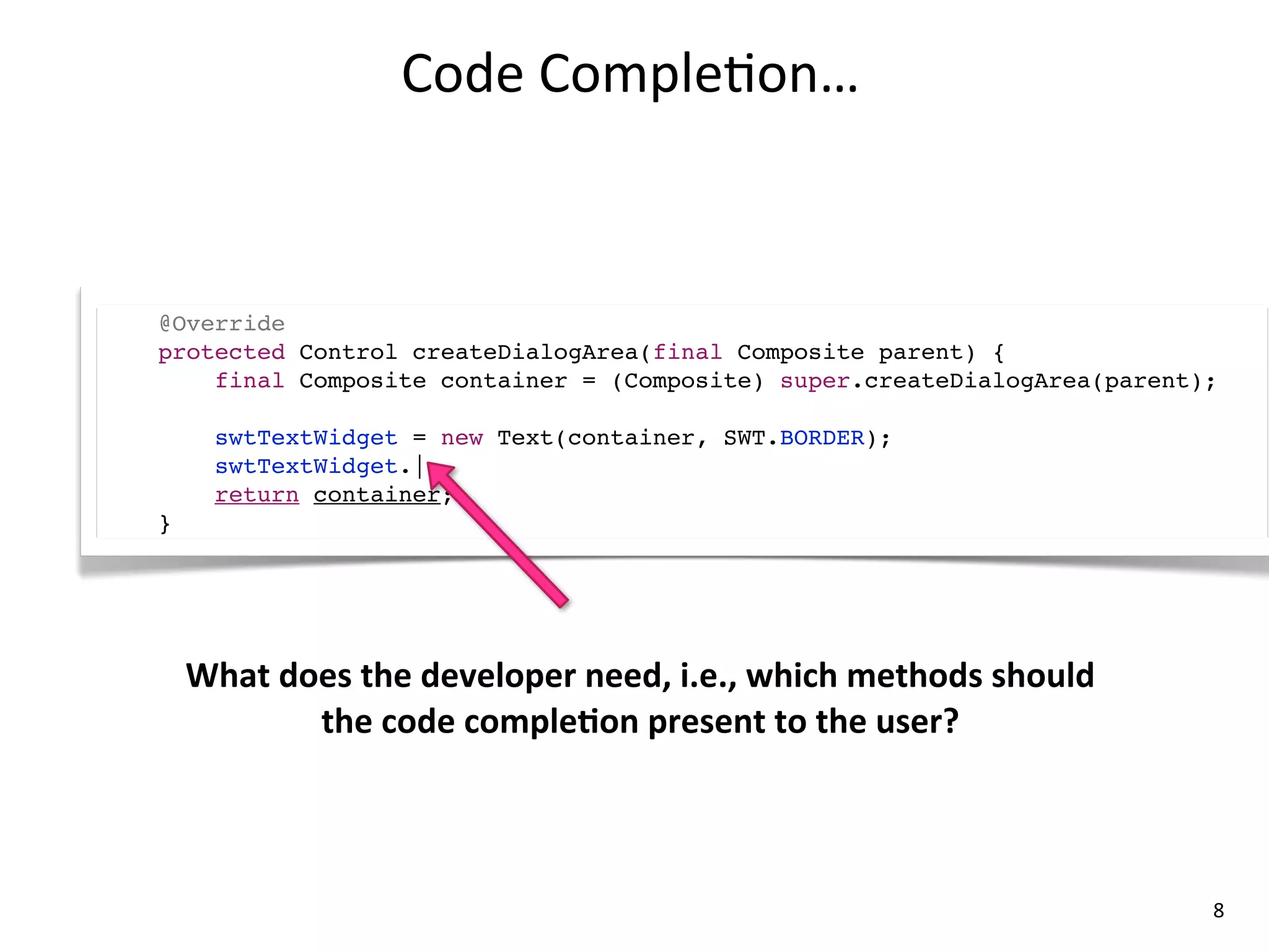 Code	
  Comple8on…



@Override
protected Control createDialogArea(final Composite parent) {
    final Composite container = (Composite) super.createDialogArea(parent);

      swtTextWidget = new Text(container, SWT.BORDER);
      swtTextWidget.|
      return container;
}




    What	
  does	
  the	
  developer	
  need,	
  i.e.,	
  which	
  methods	
  should	
  
              the	
  code	
  compleLon	
  present	
  to	
  the	
  user?



                                                                                           8
 