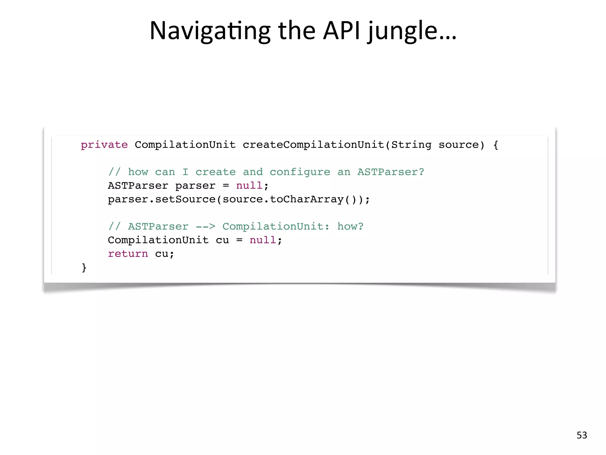 Naviga8ng	
  the	
  API	
  jungle…


private CompilationUnit createCompilationUnit(String source) {

    // how can I create and configure an ASTParser?
    ASTParser parser = null;
    parser.setSource(source.toCharArray());

    // ASTParser --> CompilationUnit: how?
    CompilationUnit cu = null;
    return cu;
}




                                                                 53
 