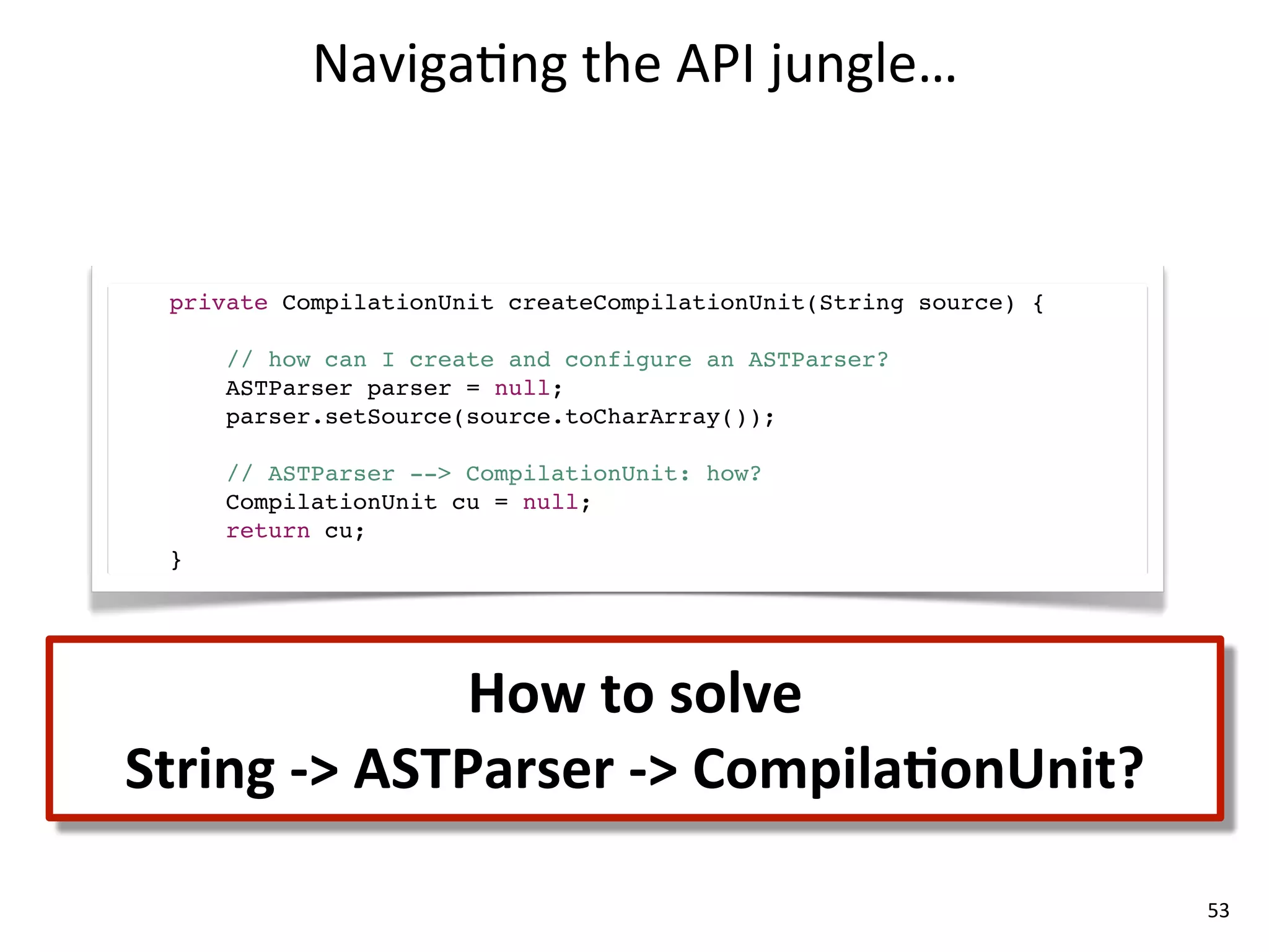 Naviga8ng	
  the	
  API	
  jungle…


  private CompilationUnit createCompilationUnit(String source) {

      // how can I create and configure an ASTParser?
      ASTParser parser = null;
      parser.setSource(source.toCharArray());

      // ASTParser --> CompilationUnit: how?
      CompilationUnit cu = null;
      return cu;
  }




                      How	
  to	
  solve
String	
  -­‐>	
  ASTParser	
  -­‐>	
  CompilaLonUnit?

                                                                   53
 