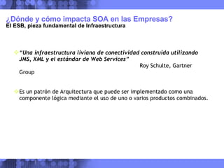 ¿Dónde y cómo impacta SOA en las Empresas?  El ESB, pieza fundamental de Infraestructura “ Una infraestructura liviana de conectividad construida utilizando JMS, XML y el estándar de Web Services” Roy Schulte, Gartner Group Es un patrón de Arquitectura que puede ser implementado como una componente lógica mediante el uso de uno o varios productos combinados. 