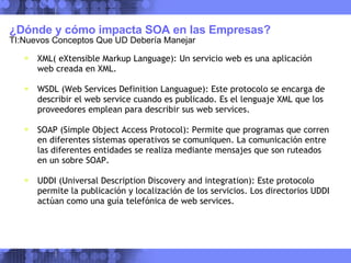 ¿Dónde y cómo impacta SOA en las Empresas?  TI:Nuevos Conceptos Que UD Debería Manejar XML( eXtensible Markup Language): Un servicio web es una aplicación web creada en XML. WSDL (Web Services Definition Languague): Este protocolo se encarga de describir el web service cuando es publicado. Es el lenguaje XML que los proveedores emplean para describir sus web services. SOAP (Simple Object Access Protocol): Permite que programas que corren en diferentes sistemas operativos se comuniquen. La comunicación entre las diferentes entidades se realiza mediante mensajes que son ruteados en un sobre SOAP. UDDI (Universal Description Discovery and integration): Este protocolo permite la publicación y localización de los servicios. Los directorios UDDI actúan como una guía telefónica de web services. 