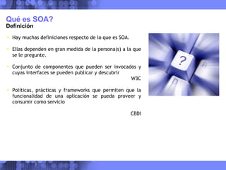 Qué es SOA? Definición Hay muchas definiciones respecto de lo que es SOA. Ellas dependen en gran medida de la persona(s) a la que se le pregunte. Conjunto de componentes que pueden ser invocados y cuyas interfaces se pueden publicar y descubrir W3C Políticas, prácticas y frameworks que permiten que la funcionalidad de una aplicación se pueda proveer y consumir como servicio CBDI 