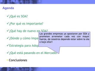 Agenda ¿Qué es SOA? ¿Por qué es importante? ¿Qué hay de nuevo en SOA? ¿Dónde y cómo impacta SOA en las Empresas? Estrategia para Adopción ¿Qué está pasando en el Mercado? Conclusiones Las grandes empresas ya apostaron por SOA y prometen arremeter cada vez con mayor fuerza, de nosotros depende estar sobre la ola o bajo ella!! 