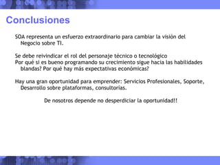 Conclusiones SOA representa un esfuerzo extraordinario para cambiar la visión del Negocio sobre TI. Se debe reivindicar el rol del personaje técnico o tecnológico Por qué si es bueno programando su crecimiento sigue hacia las habilidades blandas? Por qué hay más expectativas económicas? Hay una gran oportunidad para emprender: Servicios Profesionales, Soporte, Desarrollo sobre plataformas, consultorías. De nosotros depende no desperdiciar la oportunidad!! 