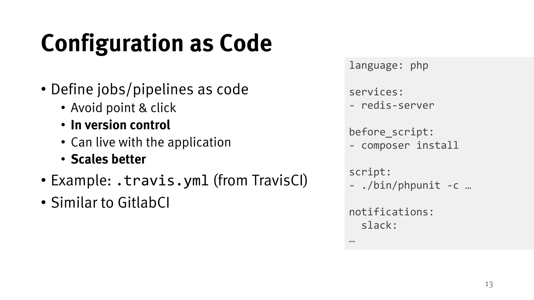 13
Configuration as Code
• Define jobs/pipelines as code
• Avoid point & click
• In version control
• Can live with the application
• Scales better
• Example: .travis.yml (from TravisCI)
• Similar to GitlabCI
language: php
services:
- redis-server
before_script:
- composer install
script:
- ./bin/phpunit -c …
notifications:
slack:
…
 