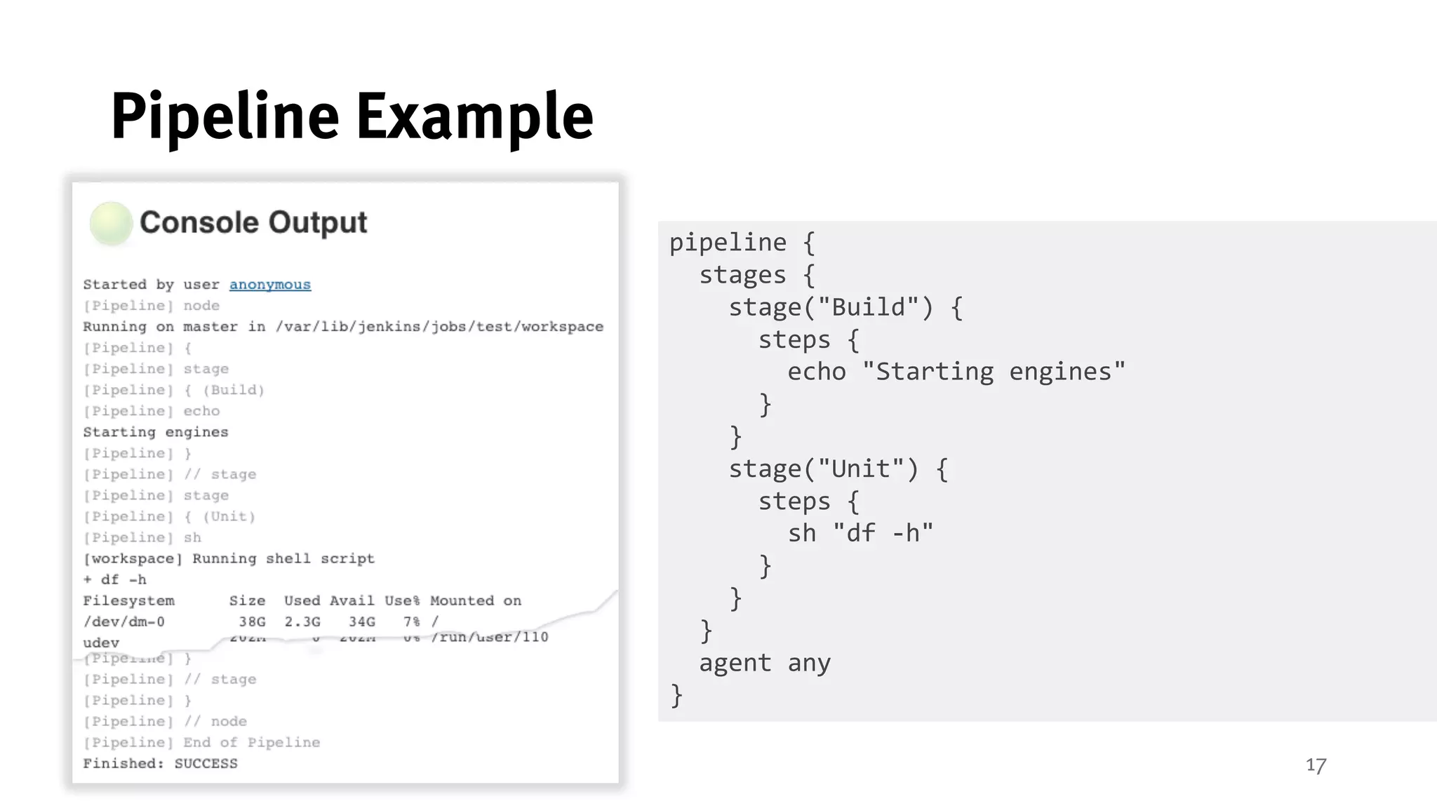 17
Pipeline Example
pipeline {
stages {
stage("Build") {
steps {
echo "Starting engines"
}
}
stage("Unit") {
steps {
sh "df -h"
}
}
}
agent any
}
 