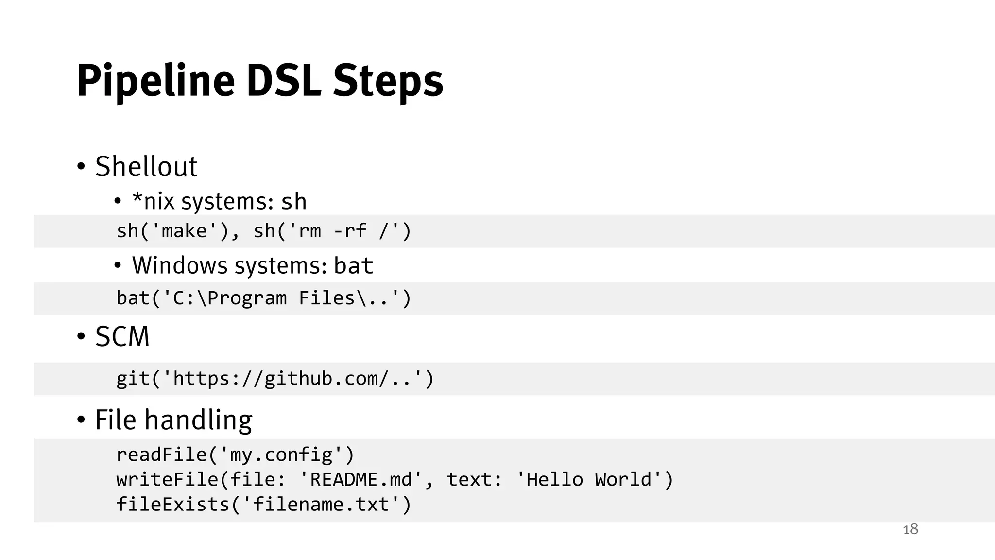 18
Pipeline DSL Steps
• Shellout
• *nix systems: sh
• Windows systems: bat
• SCM
• File handling
sh('make'), sh('rm -rf /')
bat('C:Program Files..')
git('https://github.com/..')
readFile('my.config')
writeFile(file: 'README.md', text: 'Hello World')
fileExists('filename.txt')
 