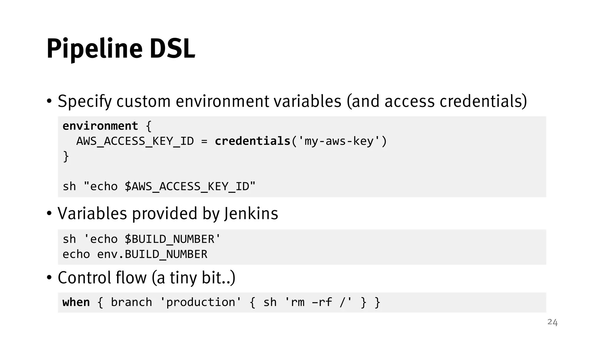 24
Pipeline DSL
• Specify custom environment variables (and access credentials)
• Variables provided by Jenkins
• Control flow (a tiny bit..)
environment {
AWS_ACCESS_KEY_ID = credentials('my-aws-key')
}
sh "echo $AWS_ACCESS_KEY_ID"
sh 'echo $BUILD_NUMBER'
echo env.BUILD_NUMBER
when { branch 'production' { sh 'rm –rf /' } }
 