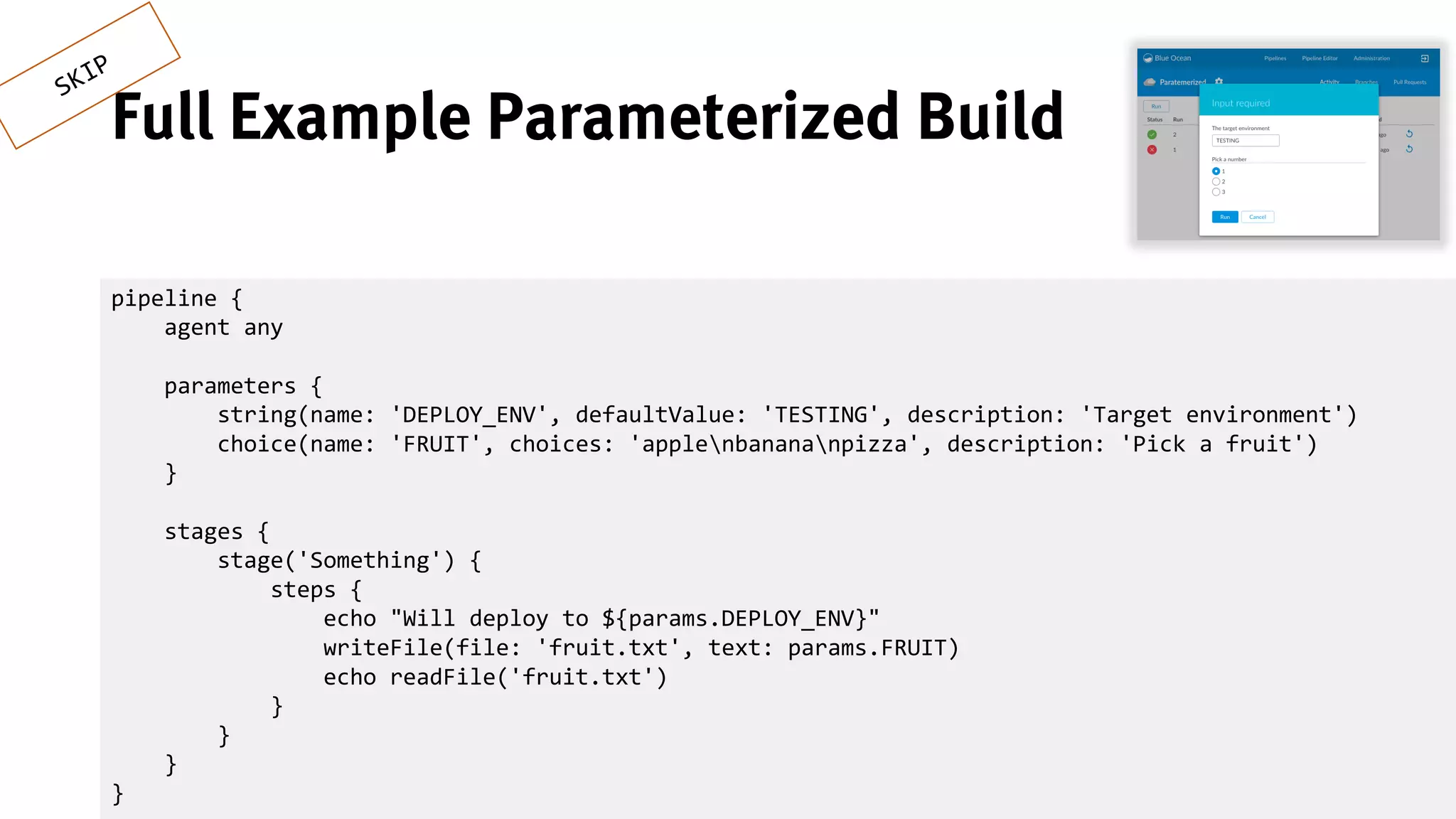 25
Full Example Parameterized Build
pipeline {
agent any
parameters {
string(name: 'DEPLOY_ENV', defaultValue: 'TESTING', description: 'Target environment')
choice(name: 'FRUIT', choices: 'applenbanananpizza', description: 'Pick a fruit')
}
stages {
stage('Something') {
steps {
echo "Will deploy to ${params.DEPLOY_ENV}"
writeFile(file: 'fruit.txt', text: params.FRUIT)
echo readFile('fruit.txt')
}
}
}
}
 