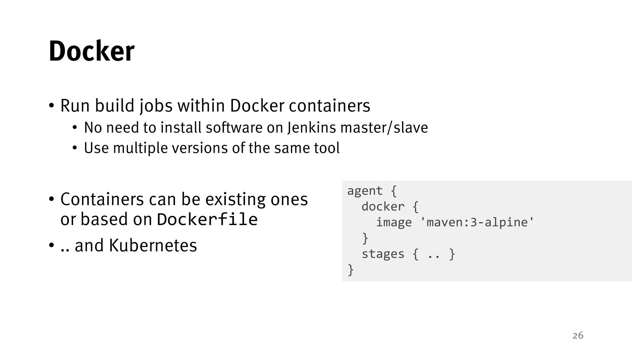 26
Docker
• Run build jobs within Docker containers
• No need to install software on Jenkins master/slave
• Use multiple versions of the same tool
• Containers can be existing ones
or based on Dockerfile
• .. and Kubernetes
agent {
docker {
image 'maven:3-alpine'
}
stages { .. }
}
 