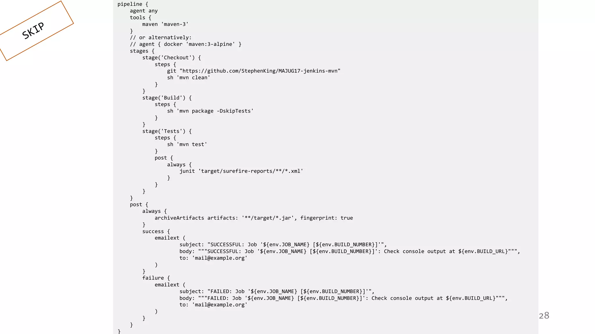 28
pipeline {
agent any
tools {
maven 'maven-3'
}
// or alternatively:
// agent { docker 'maven:3-alpine' }
stages {
stage('Checkout') {
steps {
git "https://github.com/StephenKing/MAJUG17-jenkins-mvn"
sh 'mvn clean'
}
}
stage('Build') {
steps {
sh 'mvn package -DskipTests'
}
}
stage('Tests') {
steps {
sh 'mvn test'
}
post {
always {
junit 'target/surefire-reports/**/*.xml'
}
}
}
}
post {
always {
archiveArtifacts artifacts: '**/target/*.jar', fingerprint: true
}
success {
emailext (
subject: "SUCCESSFUL: Job '${env.JOB_NAME} [${env.BUILD_NUMBER}]'",
body: """SUCCESSFUL: Job '${env.JOB_NAME} [${env.BUILD_NUMBER}]': Check console output at ${env.BUILD_URL}""",
to: 'mail@example.org'
)
}
failure {
emailext (
subject: "FAILED: Job '${env.JOB_NAME} [${env.BUILD_NUMBER}]'",
body: """FAILED: Job '${env.JOB_NAME} [${env.BUILD_NUMBER}]': Check console output at ${env.BUILD_URL}""",
to: 'mail@example.org'
)
}
}
}
 
