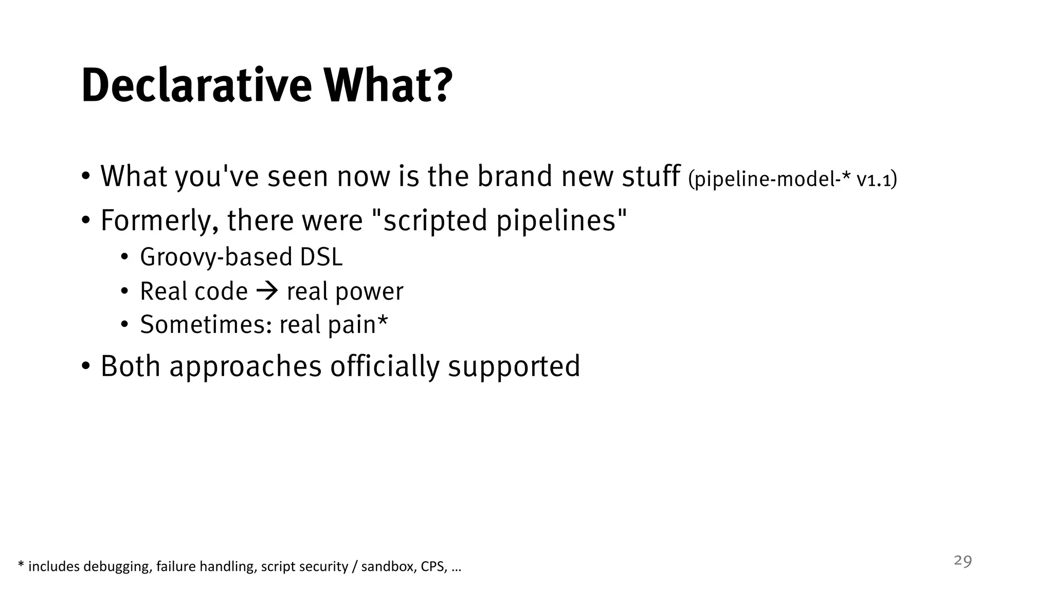 29
Declarative What?
• What you've seen now is the brand new stuff (pipeline-model-* v1.1)
• Formerly, there were "scripted pipelines"
• Groovy-based DSL
• Real code à real power
• Sometimes: real pain*
• Both approaches officially supported
*	includes	debugging,	failure	handling,	script	security	/	sandbox,	CPS,	…
 