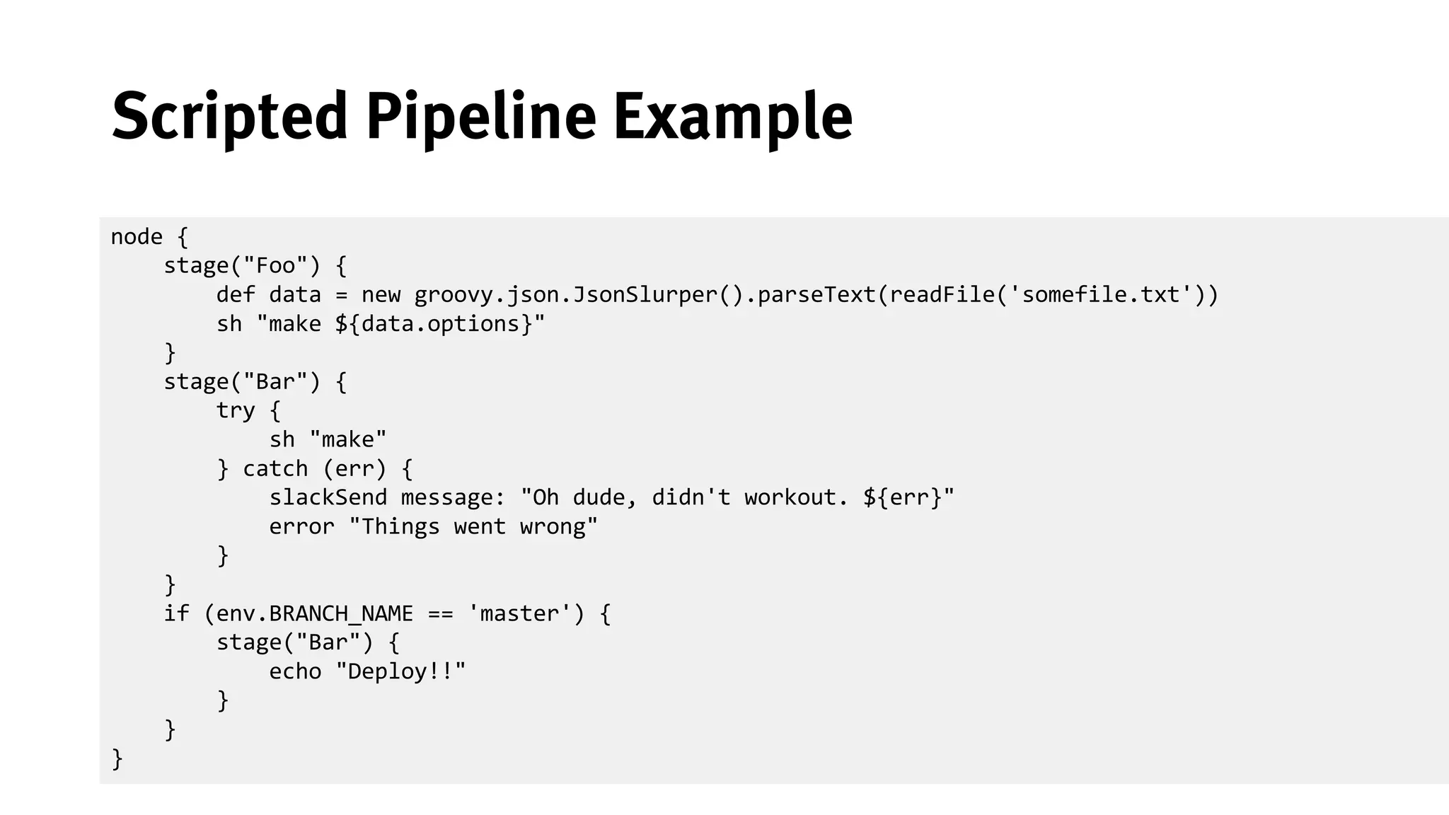 30
Scripted Pipeline Example
node {
stage("Foo") {
def data = new groovy.json.JsonSlurper().parseText(readFile('somefile.txt'))
sh "make ${data.options}"
}
stage("Bar") {
try {
sh "make"
} catch (err) {
slackSend message: "Oh dude, didn't workout. ${err}"
error "Things went wrong"
}
}
if (env.BRANCH_NAME == 'master') {
stage("Bar") {
echo "Deploy!!"
}
}
}
 