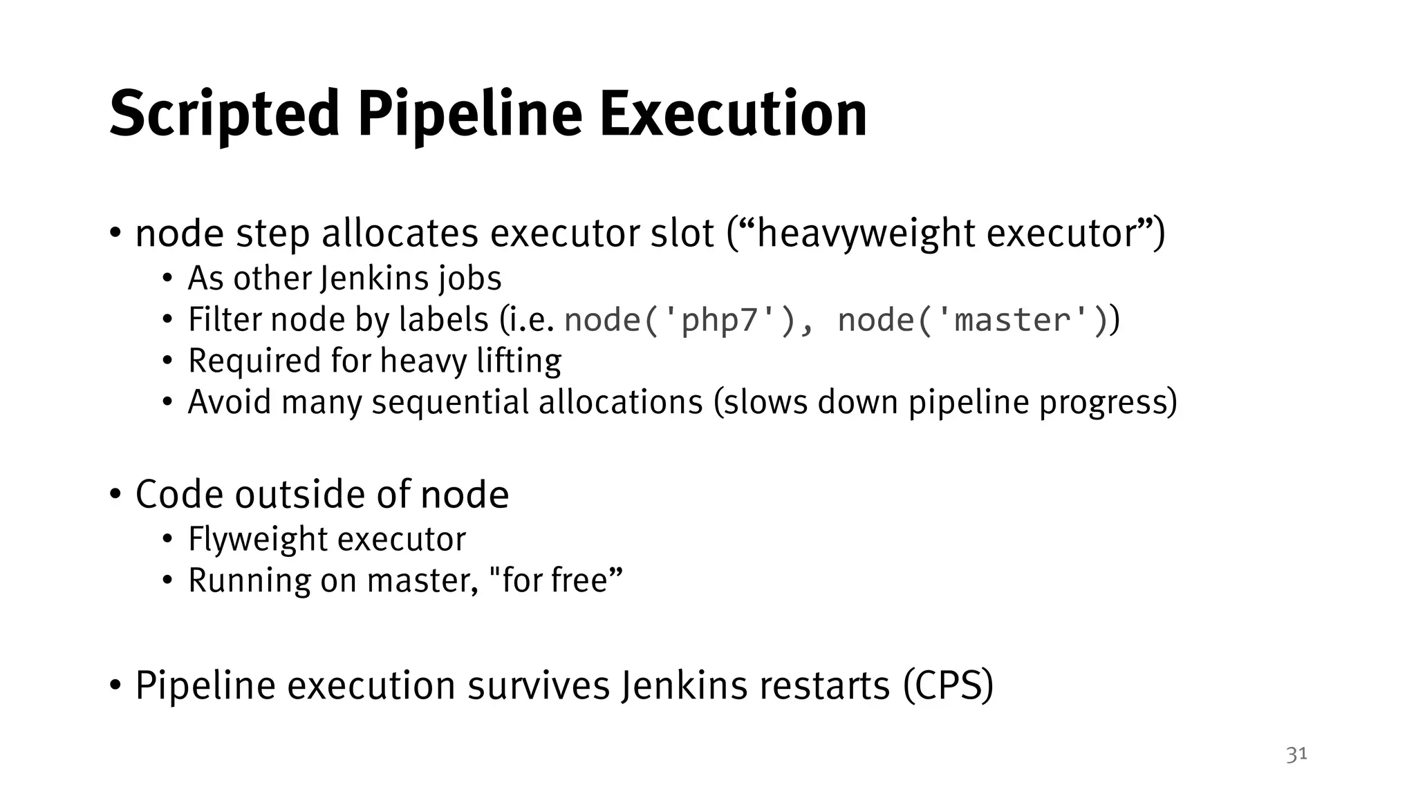 31
Scripted Pipeline Execution
• node step allocates executor slot (“heavyweight executor”)
• As other Jenkins jobs
• Filter node by labels (i.e. node('php7'), node('master'))
• Required for heavy lifting
• Avoid many sequential allocations (slows down pipeline progress)
• Code outside of node
• Flyweight executor
• Running on master, "for free”
• Pipeline execution survives Jenkins restarts (CPS)
 