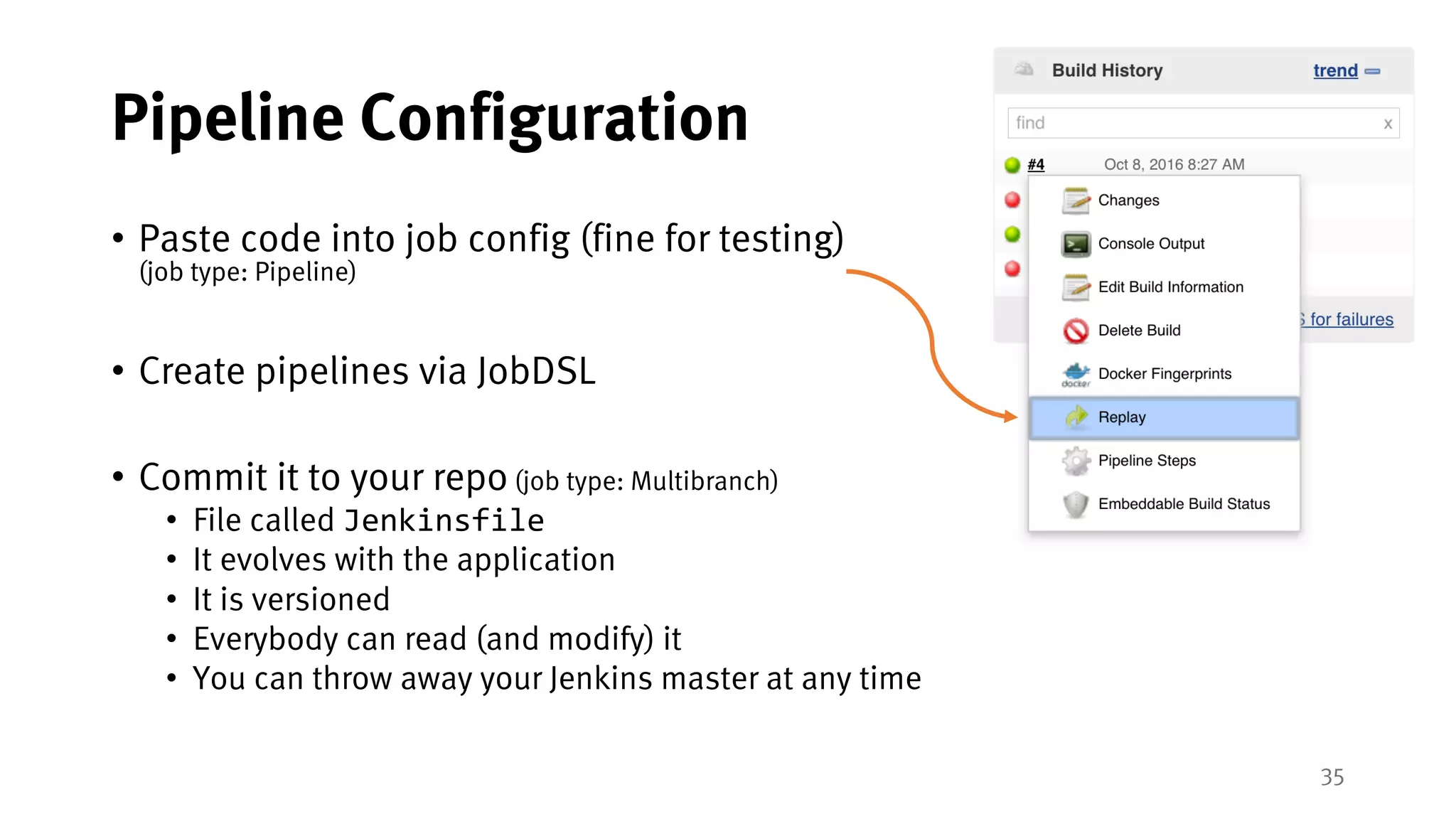 35
Pipeline Configuration
• Paste code into job config (fine for testing)
(job type: Pipeline)
• Create pipelines via JobDSL
• Commit it to your repo (job type: Multibranch)
• File called Jenkinsfile
• It evolves with the application
• It is versioned
• Everybody can read (and modify) it
• You can throw away your Jenkins master at any time
 