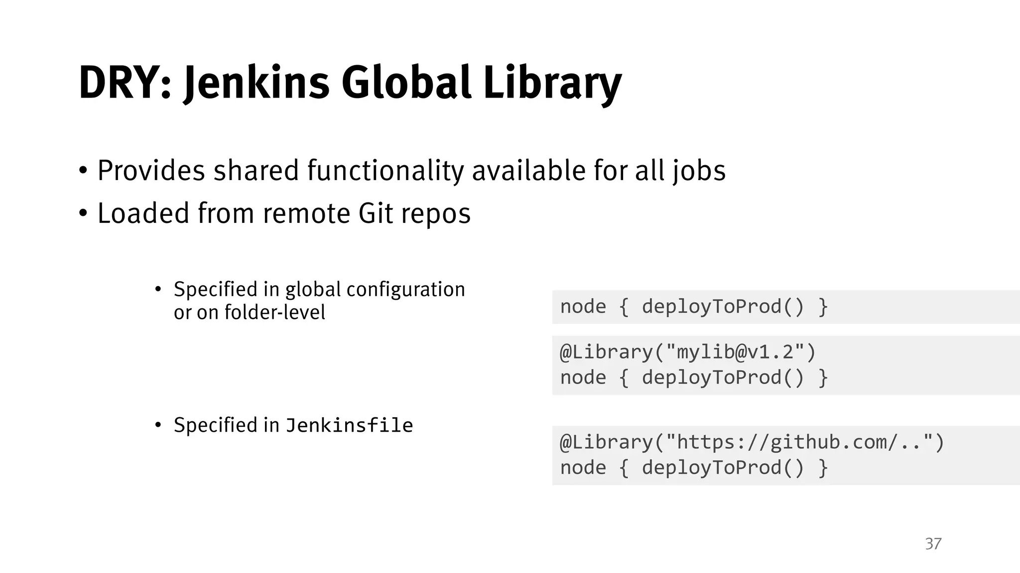 37
DRY: Jenkins Global Library
• Provides shared functionality available for all jobs
• Loaded from remote Git repos
• Specified in global configuration
or on folder-level
• Specified in Jenkinsfile
@Library("https://github.com/..")
node { deployToProd() }
@Library("mylib@v1.2")
node { deployToProd() }
node { deployToProd() }
 