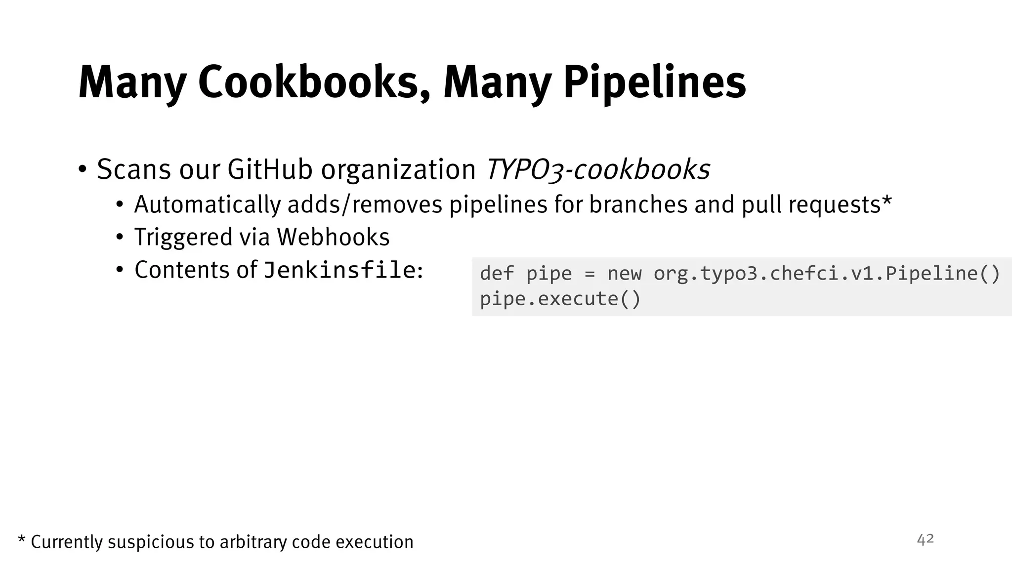 42
Many Cookbooks, Many Pipelines
• Scans our GitHub organization TYPO3-cookbooks
• Automatically adds/removes pipelines for branches and pull requests*
• Triggered via Webhooks
• Contents of Jenkinsfile: def pipe = new org.typo3.chefci.v1.Pipeline()
pipe.execute()
* Currently suspicious to arbitrary code execution
 