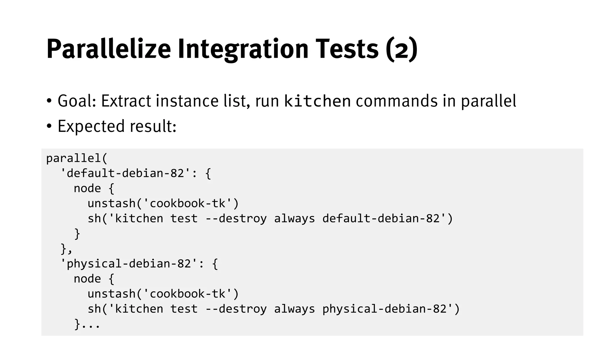 45
Parallelize Integration Tests (2)
• Goal: Extract instance list, run kitchen commands in parallel
• Expected result:
parallel(
'default-debian-82': {
node {
unstash('cookbook-tk')
sh('kitchen test --destroy always default-debian-82')
}
},
'physical-debian-82': {
node {
unstash('cookbook-tk')
sh('kitchen test --destroy always physical-debian-82')
}...
 