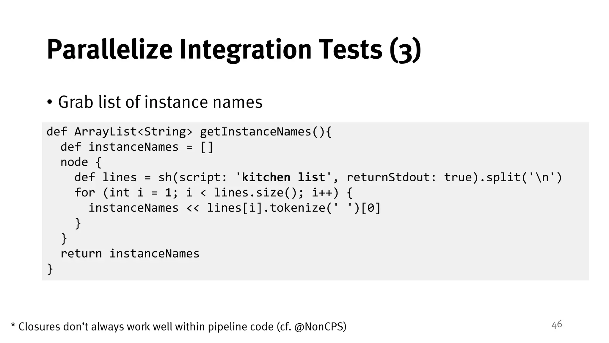 46
Parallelize Integration Tests (3)
• Grab list of instance names
def ArrayList<String> getInstanceNames(){
def instanceNames = []
node {
def lines = sh(script: 'kitchen list', returnStdout: true).split('n')
for (int i = 1; i < lines.size(); i++) {
instanceNames << lines[i].tokenize(' ')[0]
}
}
return instanceNames
}
* Closures don’t always work well within pipeline code (cf. @NonCPS)
 