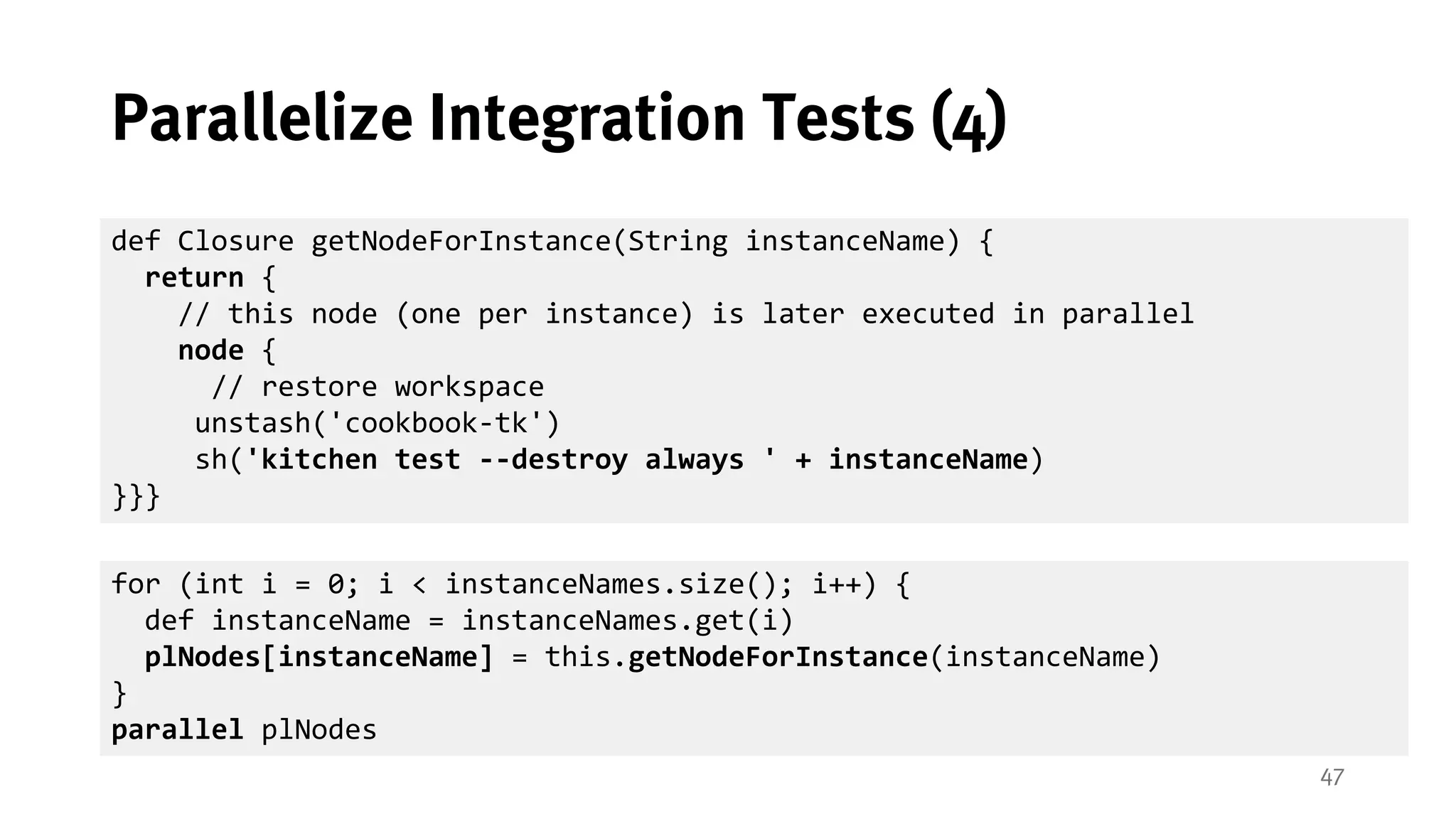 47
Parallelize Integration Tests (4)
def Closure getNodeForInstance(String instanceName) {
return {
// this node (one per instance) is later executed in parallel
node {
// restore workspace
unstash('cookbook-tk')
sh('kitchen test --destroy always ' + instanceName)
}}}
for (int i = 0; i < instanceNames.size(); i++) {
def instanceName = instanceNames.get(i)
plNodes[instanceName] = this.getNodeForInstance(instanceName)
}
parallel plNodes
 