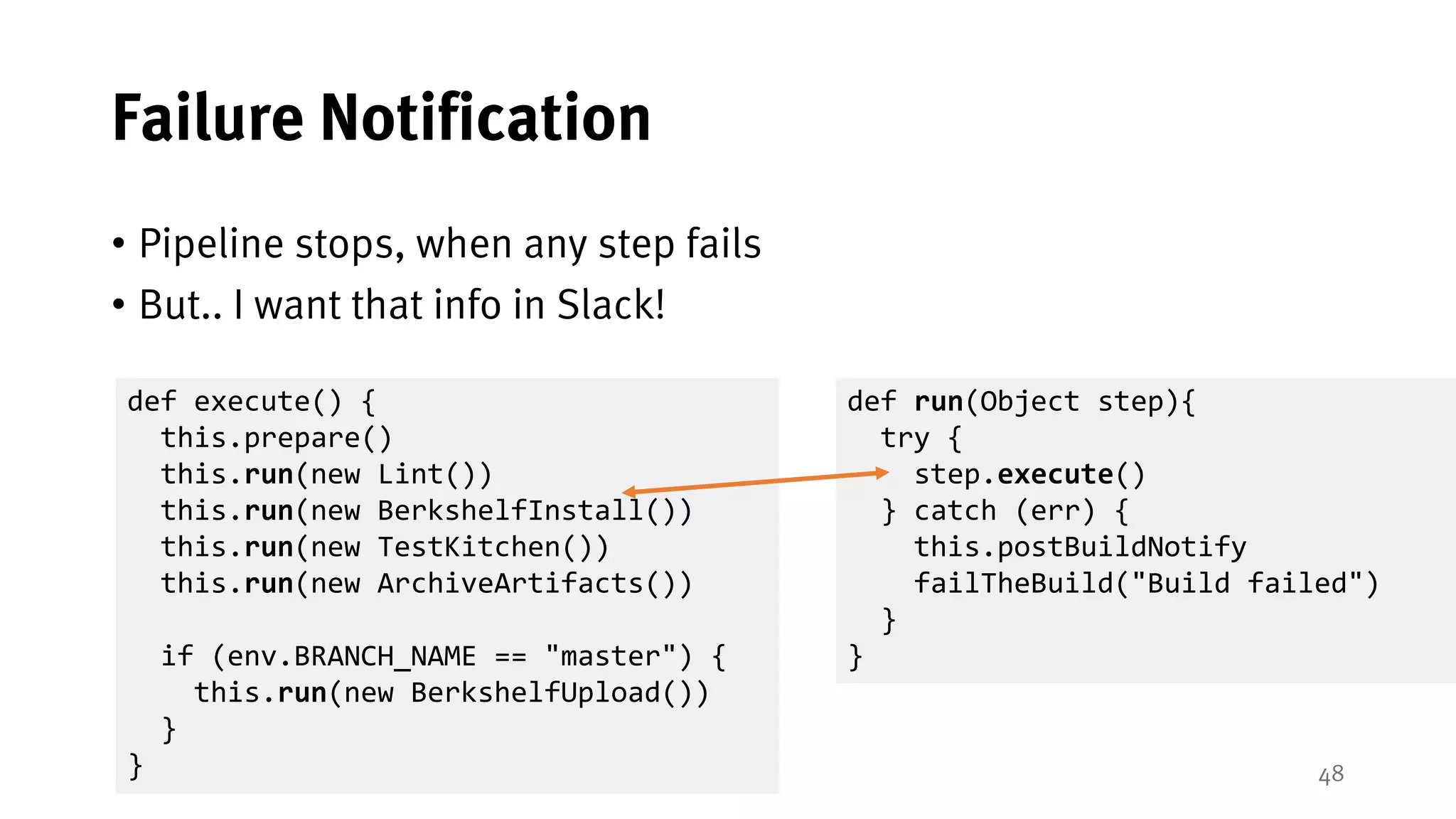 48
Failure Notification
• Pipeline stops, when any step fails
• But.. I want that info in Slack!
def run(Object step){
try {
step.execute()
} catch (err) {
this.postBuildNotify
failTheBuild("Build failed")
}
}
def execute() {
this.prepare()
this.run(new Lint())
this.run(new BerkshelfInstall())
this.run(new TestKitchen())
this.run(new ArchiveArtifacts())
if (env.BRANCH_NAME == "master") {
this.run(new BerkshelfUpload())
}
}
 