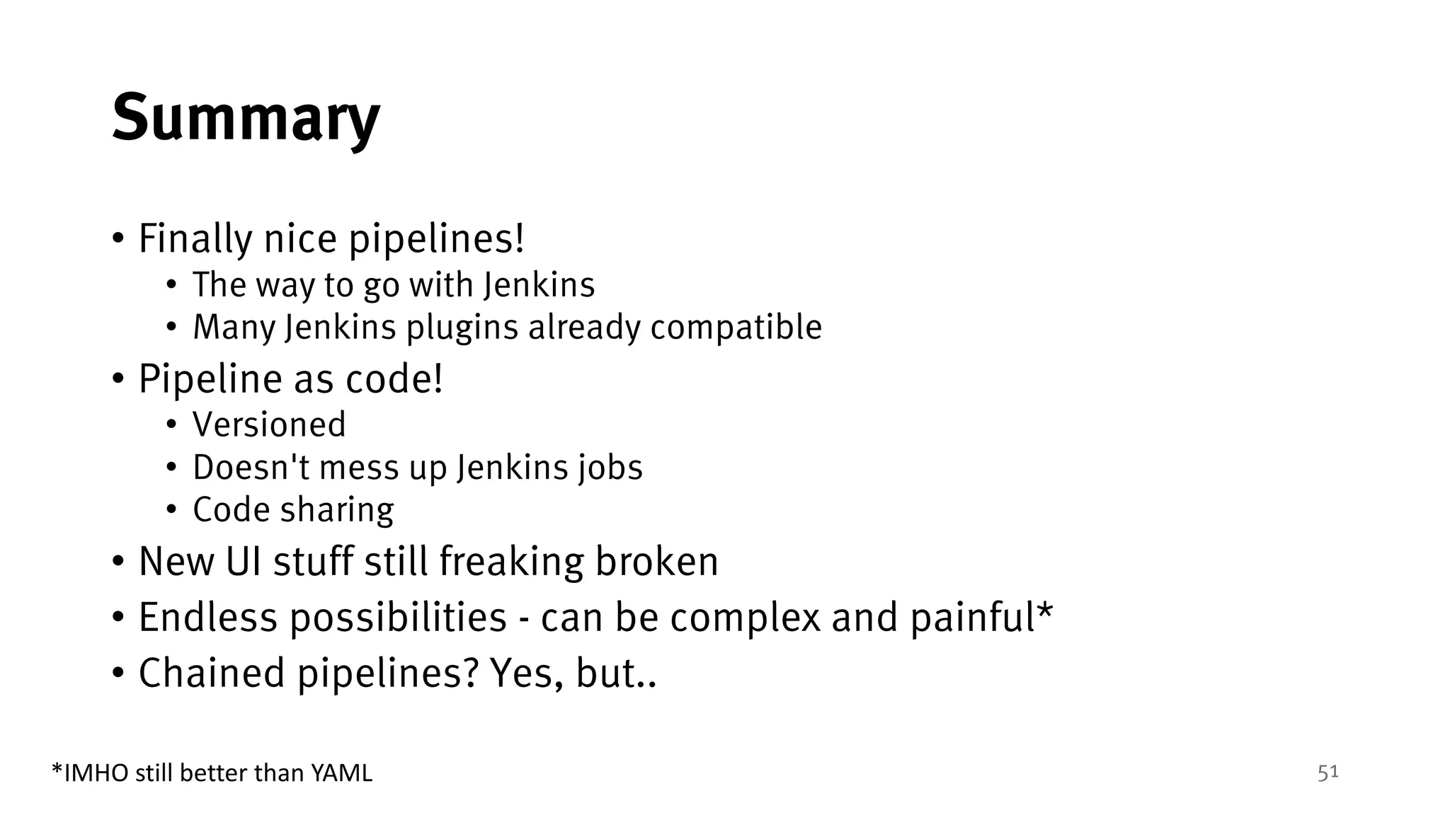 51
Summary
• Finally nice pipelines!
• The way to go with Jenkins
• Many Jenkins plugins already compatible
• Pipeline as code!
• Versioned
• Doesn't mess up Jenkins jobs
• Code sharing
• New UI stuff still freaking broken
• Endless possibilities - can be complex and painful*
• Chained pipelines? Yes, but..
*IMHO	still	better	than	YAML
 