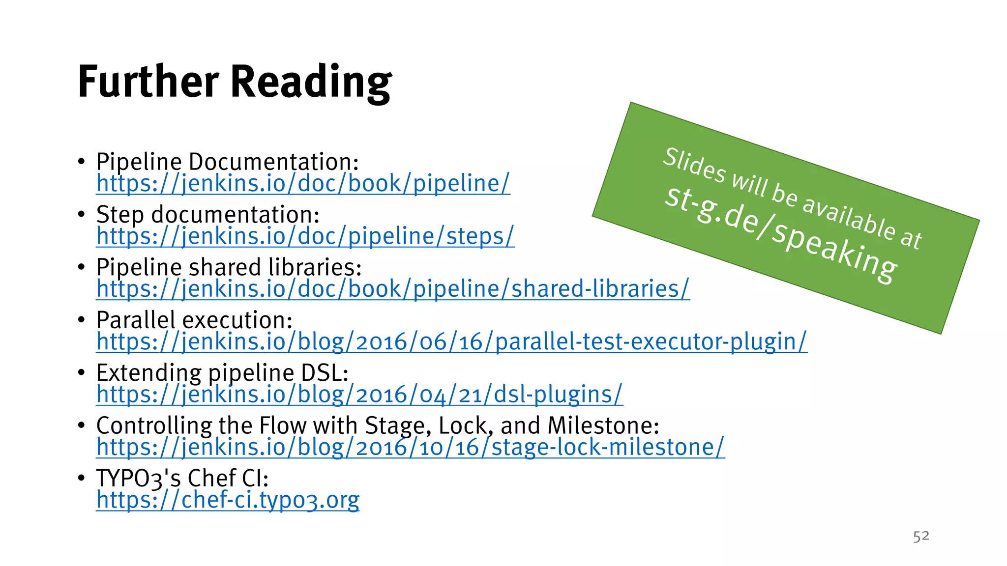 52
Further Reading
• Pipeline Documentation:
https://jenkins.io/doc/book/pipeline/
• Step documentation:
https://jenkins.io/doc/pipeline/steps/
• Pipeline shared libraries:
https://jenkins.io/doc/book/pipeline/shared-libraries/
• Parallel execution:
https://jenkins.io/blog/2016/06/16/parallel-test-executor-plugin/
• Extending pipeline DSL:
https://jenkins.io/blog/2016/04/21/dsl-plugins/
• Controlling the Flow with Stage, Lock, and Milestone:
https://jenkins.io/blog/2016/10/16/stage-lock-milestone/
• TYPO3's Chef CI:
https://chef-ci.typo3.org
 