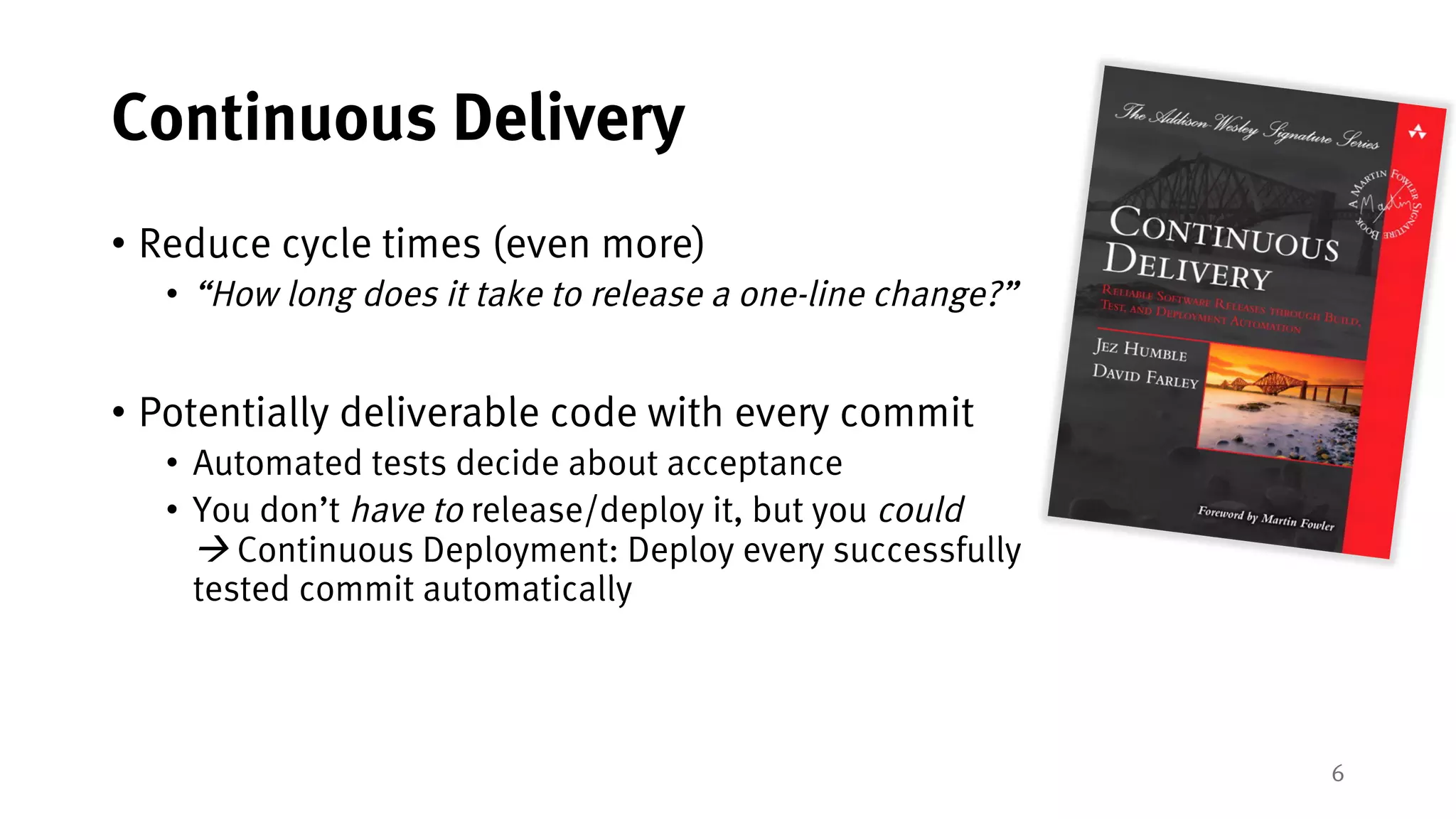 6
Continuous Delivery
• Reduce cycle times (even more)
• “How long does it take to release a one-line change?”
• Potentially deliverable code with every commit
• Automated tests decide about acceptance
• You don’t have to release/deploy it, but you could
à Continuous Deployment: Deploy every successfully
tested commit automatically
 