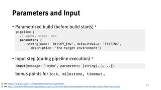 23
Parameters and Input
• Parametrized build (before build starts) 1
• Input step (during pipeline execution) 2
bonus points for lock, milestone, timeout..
1) see https://st-g.de/2016/12/parametrized-jenkins-pipelines
2) see http://stackoverflow.com/questions/42501553/jenkins-declarative-pipeline-how-to-read-choice-from-input-step
pipeline {
// agent, steps. etc.
parameters {
string(name: 'DEPLOY_ENV', defaultValue: 'TESTING',
description: 'The target environment')
input(message: 'Heyho', parameters: [string(..), ..])
 