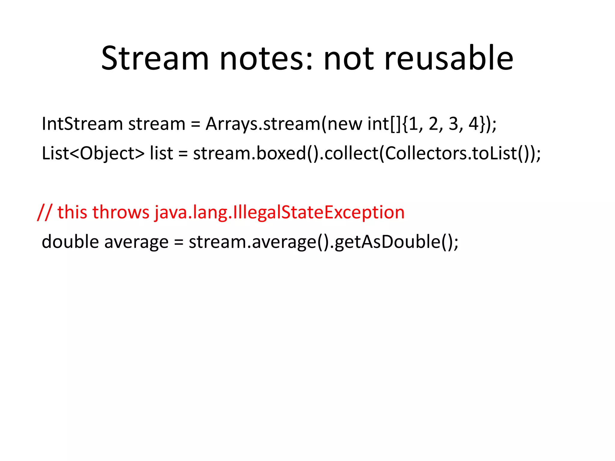 Stream notes: not reusable
IntStream stream = Arrays.stream(new int[]{1, 2, 3, 4});
List<Object> list = stream.boxed().collect(Collectors.toList());
// this throws java.lang.IllegalStateException
double average = stream.average().getAsDouble();
 