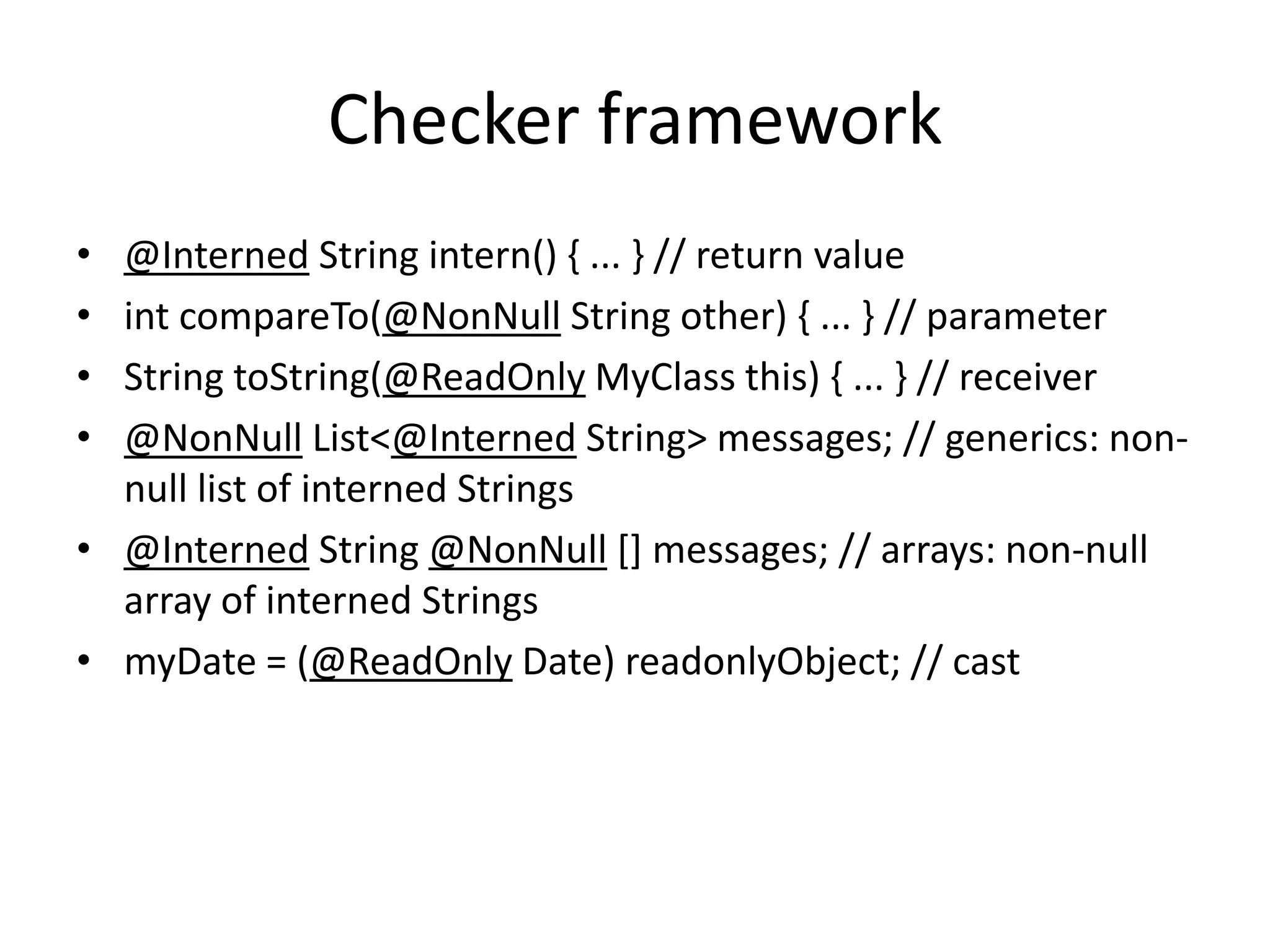 Checker framework
• @Interned String intern() { ... } // return value
• int compareTo(@NonNull String other) { ... } // parameter
• String toString(@ReadOnly MyClass this) { ... } // receiver
• @NonNull List<@Interned String> messages; // generics: non-
null list of interned Strings
• @Interned String @NonNull [] messages; // arrays: non-null
array of interned Strings
• myDate = (@ReadOnly Date) readonlyObject; // cast
 