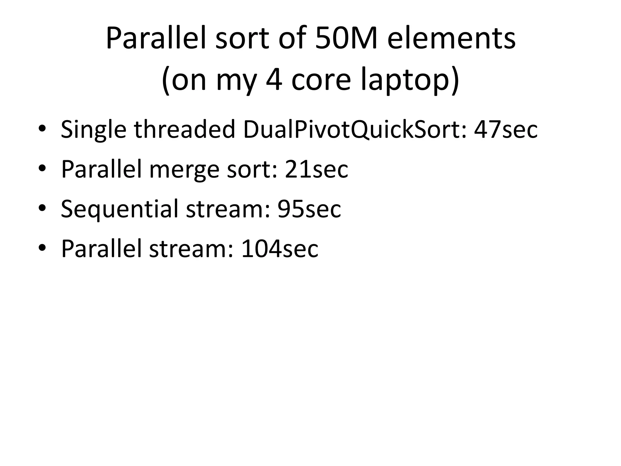 Parallel sort of 50M elements
(on my 4 core laptop)
• Single threaded DualPivotQuickSort: 47sec
• Parallel merge sort: 21sec
• Sequential stream: 95sec
• Parallel stream: 104sec
 