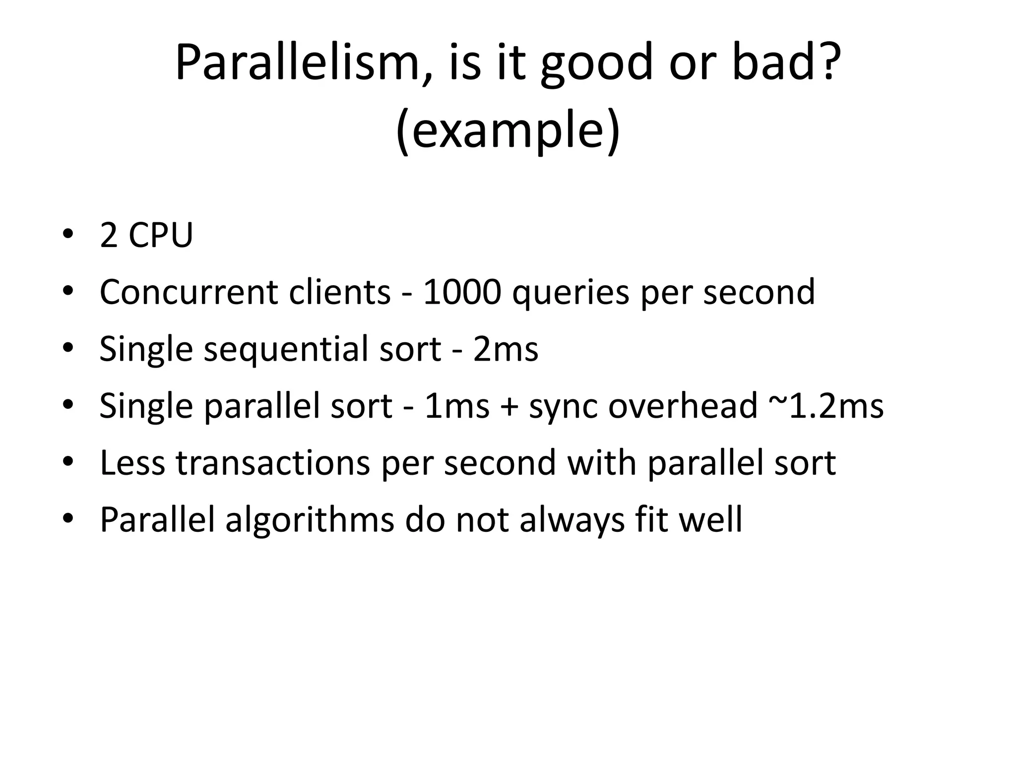 Parallelism, is it good or bad?
(example)
• 2 CPU
• Concurrent clients - 1000 queries per second
• Single sequential sort - 2ms
• Single parallel sort - 1ms + sync overhead ~1.2ms
• Less transactions per second with parallel sort
• Parallel algorithms do not always fit well
 