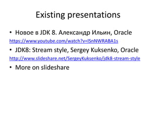 Existing presentations
• Новое в JDK 8. Александр Ильин, Oracle
https://www.youtube.com/watch?v=lSnNWRABA1s
• JDK8: Stream style, Sergey Kuksenko, Oracle
http://www.slideshare.net/SergeyKuksenko/jdk8-stream-style
• More on slideshare
 