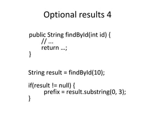 Optional results 4
public String findById(int id) {
// ...
return …;
}
String result = findById(10);
if(result != null) {
prefix = result.substring(0, 3);
}
 