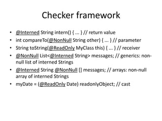 Checker framework
• @Interned String intern() { ... } // return value
• int compareTo(@NonNull String other) { ... } // parameter
• String toString(@ReadOnly MyClass this) { ... } // receiver
• @NonNull List<@Interned String> messages; // generics: non-
null list of interned Strings
• @Interned String @NonNull [] messages; // arrays: non-null
array of interned Strings
• myDate = (@ReadOnly Date) readonlyObject; // cast
 