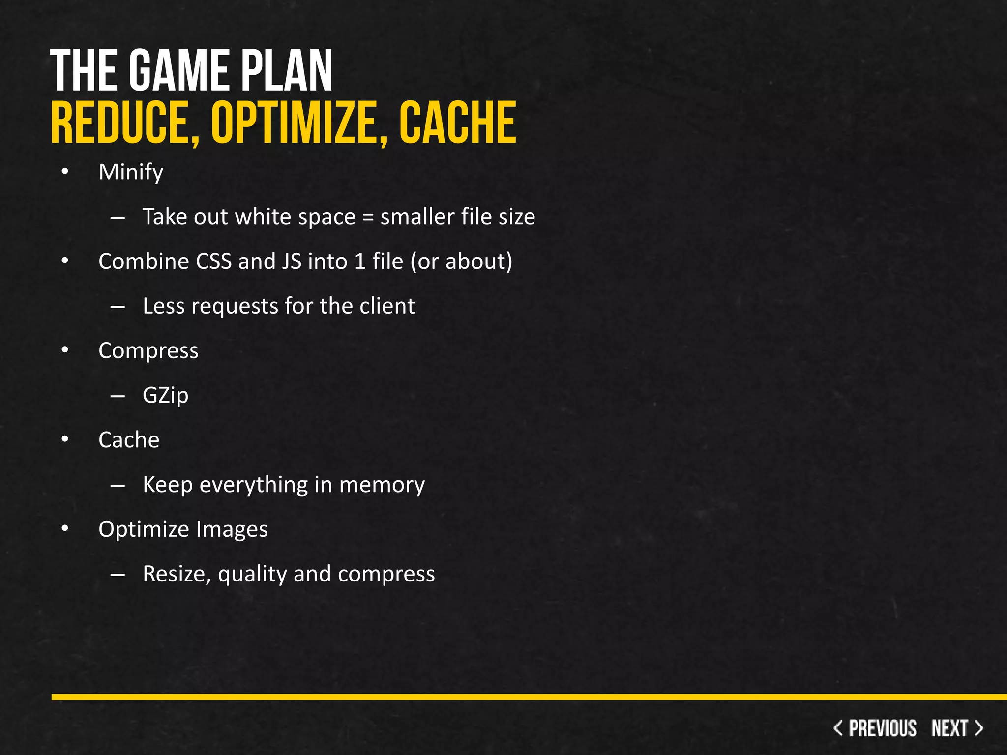 •   Minify
     – Take out white space = smaller file size
•   Combine CSS and JS into 1 file (or about)
     – Less requests for the client
•   Compress
     – GZip
•   Cache
     – Keep everything in memory
•   Optimize Images
     – Resize, quality and compress
 