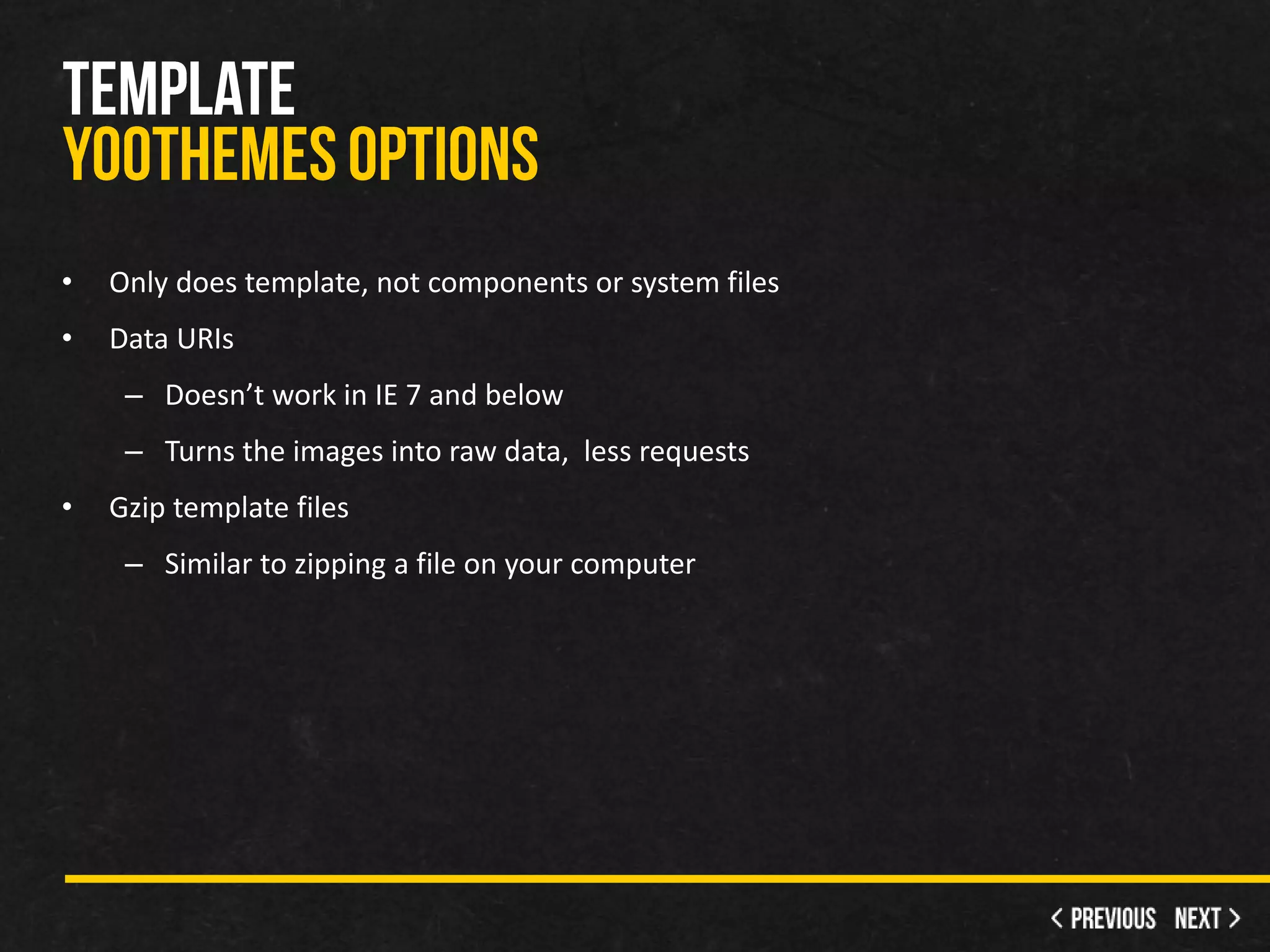 •   Only does template, not components or system files
•   Data URIs
     – Doesn’t work in IE 7 and below
     – Turns the images into raw data, less requests
•   Gzip template files
     – Similar to zipping a file on your computer
 