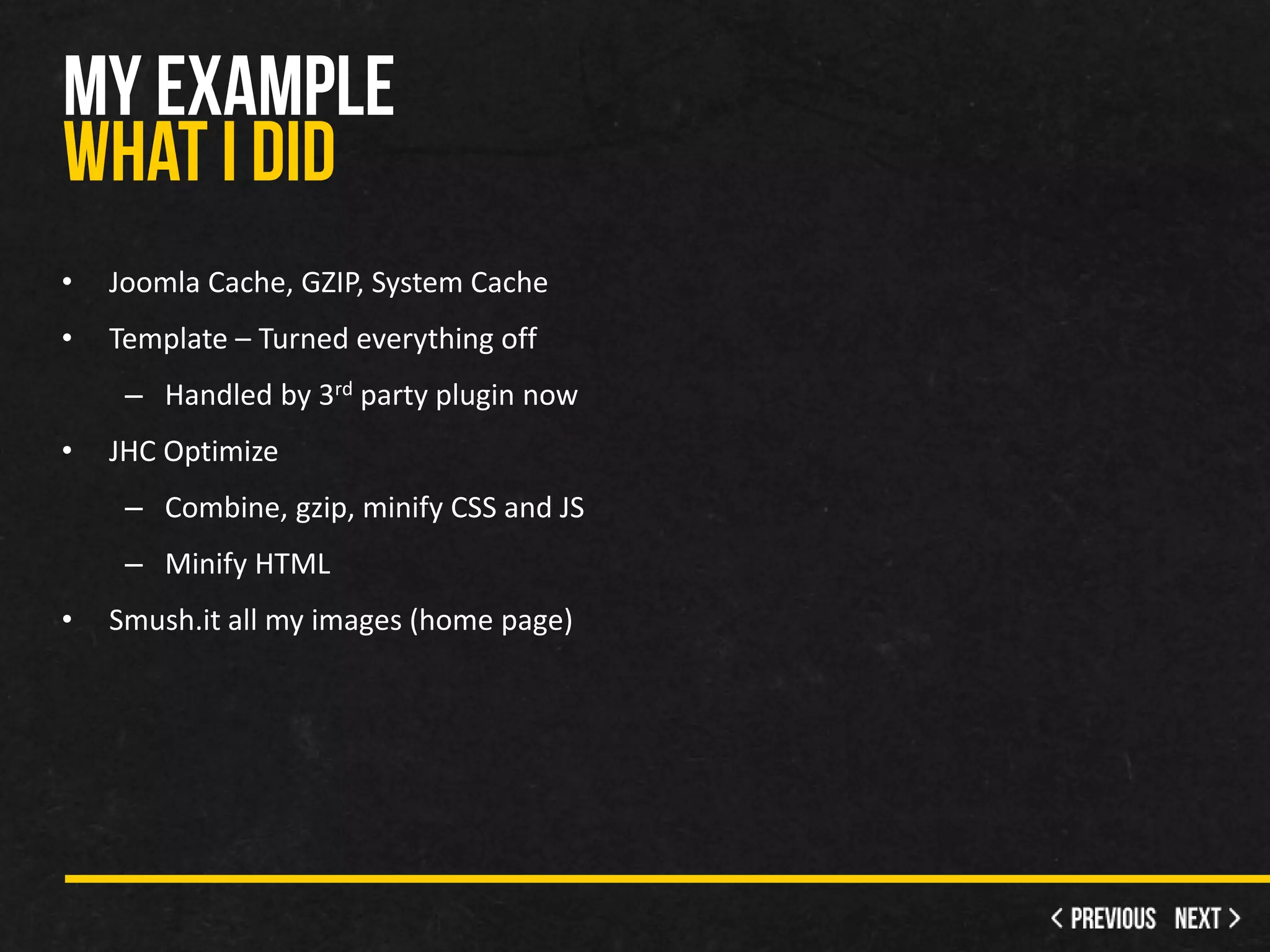 •   Joomla Cache, GZIP, System Cache
•   Template – Turned everything off
     – Handled by 3rd party plugin now
•   JHC Optimize
     – Combine, gzip, minify CSS and JS
     – Minify HTML
•   Smush.it all my images (home page)
 